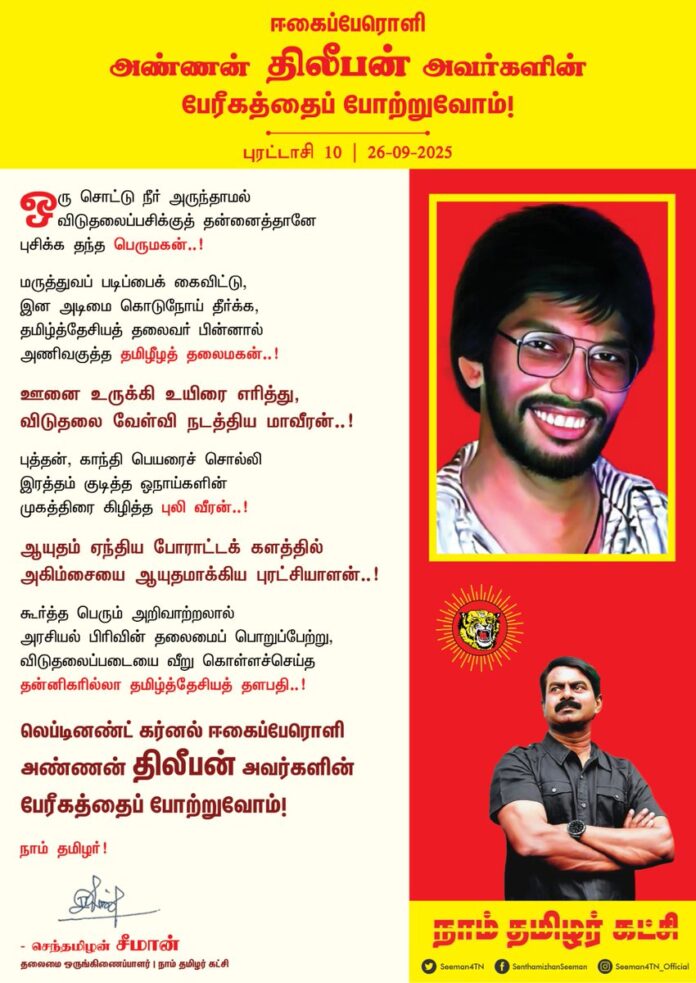 ஒரு சொட்டு நீர் அருந்தாமல்
விடுதலைப்பசிக்குத் தன்னைத்தானே புசிக்க தந்த பெருமகன்..!
மருத்துவப் படிப்பைக் கைவிட்டு, இன அடிமை கொடுநோய் தீர்க்க,
தமிழ்த்தேசியத் தலைவர் பின்னால் அணிவகுத்த தமிழீழத் தலைமகன்..!
ஊனை உருக்கி உயிரை எரித்து,
விடுதலை வேள்வி நடத்திய மாவீரன்..!
புத்தன், காந்தி பெயரைச் சொல்லி இரத்தம் குடித்த ஓநாய்களின் முகத்திரை கிழித்த புலி வீரன்..!
ஆயுதம் ஏந்திய போராட்டக் களத்தில் அகிம்சையை ஆயுதமாக்கிய புரட்சியாளன்..!
கூர்த்த பெரும் அறிவாற்றலால் அரசியல் பிரிவின் தலைமைப் பொறுப்பேற்று, விடுதலைப்படையை வீறுகொள்ளச்செய்த தன்னிகரில்லா தமிழ்த்தேசியத் தளபதி..!
லெப்டினண்ட் கர்னல் ஈகைப்பேரொளி அண்ணன் திலீபன் அவர்களின் பேரீகத்தைப் போற்றுவோம்!
நாம் தமிழர்!