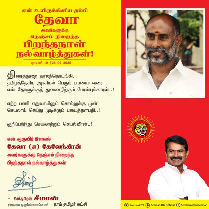 திரைத்துறை காலந்தொடங்கி தமிழ்த்தேசிய அரசியல் பெரும் பயணம் வரை என் தோளுக்கு துணைநிற்கும் பேரன்புக்காரன்..!
ஏற்ற பணி எதுவாயினும் சொல்லுக்கு முன் செயலாய் செய்து முடிக்கும் படைத்தளபதி..!
குறிப்பறிந்து செயலாற்றும் செயல்வீரன்..!
என் ஆருயிர் இளவல் தேவா ( எ) தேவேந்திரன் அவர்களுக்கு நெஞ்சம் நிறைந்த இனிய பிறந்தநாள் நல்வாழ்த்துகள்!