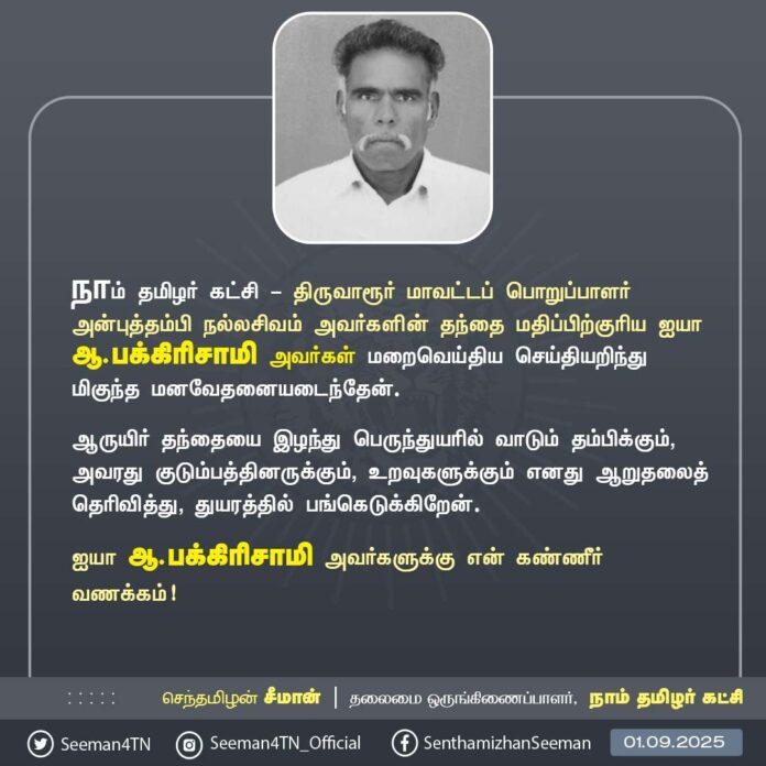 நாம் தமிழர் கட்சி - திருவாரூர் மாவட்டப் பொறுப்பாளர் அன்புத்தம்பி நல்லசிவம் அவர்களின் தந்தை மதிப்பிற்குரிய ஐயா ஆ.பக்கிரிசாமி அவர்கள் மறைவெய்திய செய்தியறிந்து மிகுந்த மனவேதனையடைந்தேன்.
ஆருயிர் தந்தையை இழந்து பெருந்துயரில் வாடும் தம்பிக்கும், அவரது குடும்பத்தினருக்கும், உறவுகளுக்கும் எனது ஆறுதலைத் தெரிவித்து, துயரத்தில் பங்கெடுக்கிறேன்.
ஐயா ஆ.பக்கிரிசாமி அவர்களுக்கு என் கண்ணீர் வணக்கம்!