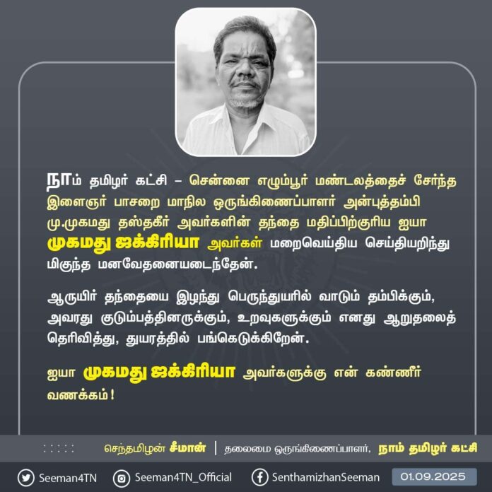 நாம் தமிழர் கட்சி - சென்னை எழும்பூர் மண்டலத்தைச் சேர்ந்த இளைஞர் பாசறை மாநில ஒருங்கிணைப்பாளர் அன்புத்தம்பி மு.முகமது தஸ்தகீர் அவர்களின் தந்தை மதிப்பிற்குரிய ஐயா முகமது ஜக்கிரியா அவர்கள் மறைவெய்திய செய்தியறிந்து மிகுந்த மனவேதனையடைந்தேன்.
ஆருயிர் தந்தையை இழந்து பெருந்துயரில் வாடும் தம்பிக்கும், அவரது குடும்பத்தினருக்கும், உறவுகளுக்கும் எனது ஆறுதலைத் தெரிவித்து, துயரத்தில் பங்கெடுக்கிறேன்.
ஐயா முகமது ஜக்கிரியா அவர்களுக்கு என் கண்ணீர் வணக்கம்!