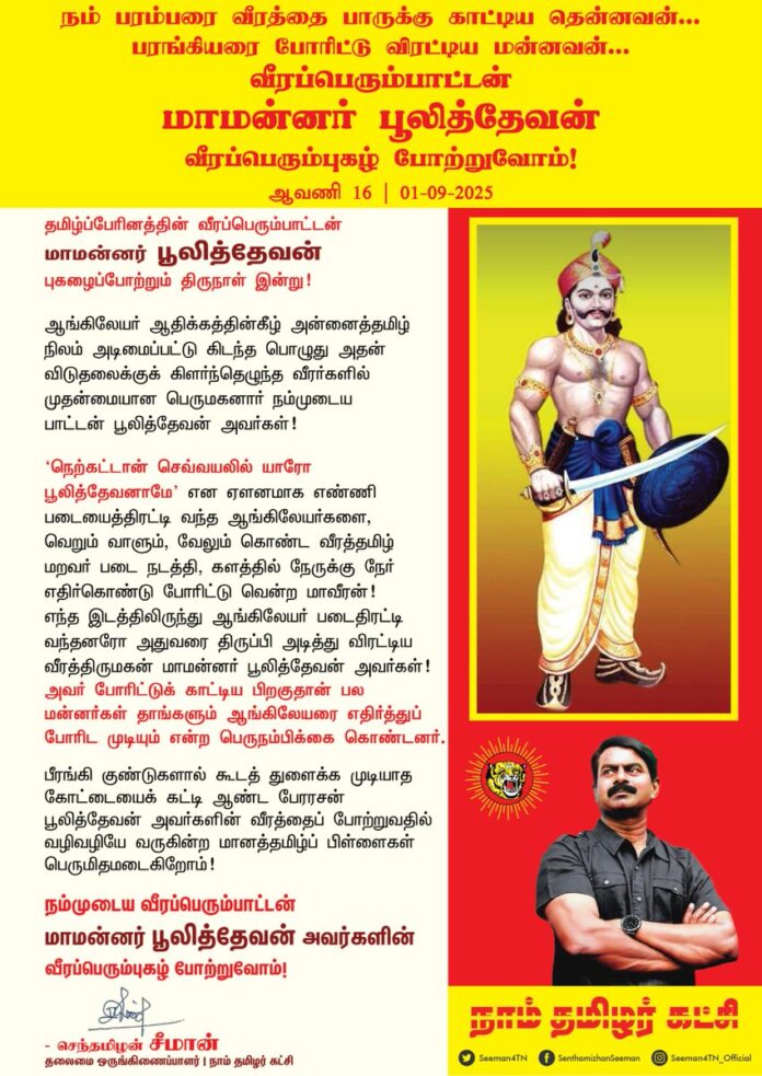 நம் பரம்பரை வீரத்தை பாருக்கு காட்டிய தென்னவன்..! பரங்கியரை போரிட்டு விரட்டிய மன்னவன்..! தமிழ்ப்பேரினத்தின் வீரப்பெரும்பாட்டன் மாமன்னர் பூலித்தேவன் புகழைப்போற்றும் திருநாள் இன்று!
ஆங்கிலேயர் ஆதிக்கத்தின் கீழ் அன்னைத்தமிழ் நிலம் அடிமைப்பட்டுகிடந்த பொழுது அதன் விடுதலைக்குக் கிளர்ந்தெழுந்த வீரர்களில் முதன்மையான பெருமகனார் நம்முடைய பாட்டன் பூலித்தேவன் அவர்கள்!
'நெற்கட்டான் செவ்வயலில் யாரோ பூலித்தேவனாமே' என ஏளனமாக எண்ணி படையைத்திரட்டி வந்த ஆங்கிலேயர்களை, வெறும் வாளும், வேலும் கொண்ட வீரத்தமிழ் மறவர் படைநடத்தி, களத்தில் நேருக்கு நேர் எதிர்கொண்டு போரிட்டு வென்ற மாவீரன்! எந்த இடத்திலிருந்து ஆங்கிலேயர் படைதிரட்டி வந்தனரோ அதுவரை திருப்பி அடித்து விரட்டிய வீரத்திருமகன் மாமன்னர் பூலித்தேவன் அவர்கள்!
அவர் போரிட்டுக் காட்டிய பிறகுதான் பல மன்னர்கள் தாங்களும் ஆங்கிலேயரை எதிர்த்துப் போரிட முடியும் என்ற பெருநம்பிக்கை கொண்டனர்.
பீரங்கி குண்டுகளால் கூடத் துளைக்க முடியாத கோட்டையைக் கட்டி ஆண்ட பேரரசன் பூலித்தேவன் அவர்களின் வீரத்தைப் போற்றுவதில் வழிவழியே வருகின்ற மானத்தமிழ்ப் பிள்ளைகள் பெருமிதமடைகிறோம்!
நம்முடைய வீரப்பெரும்பாட்டன் மாமன்னர் பூலித்தேவன் அவர்களின் வீரப்பெரும்புகழ் போற்றுவோம்!
