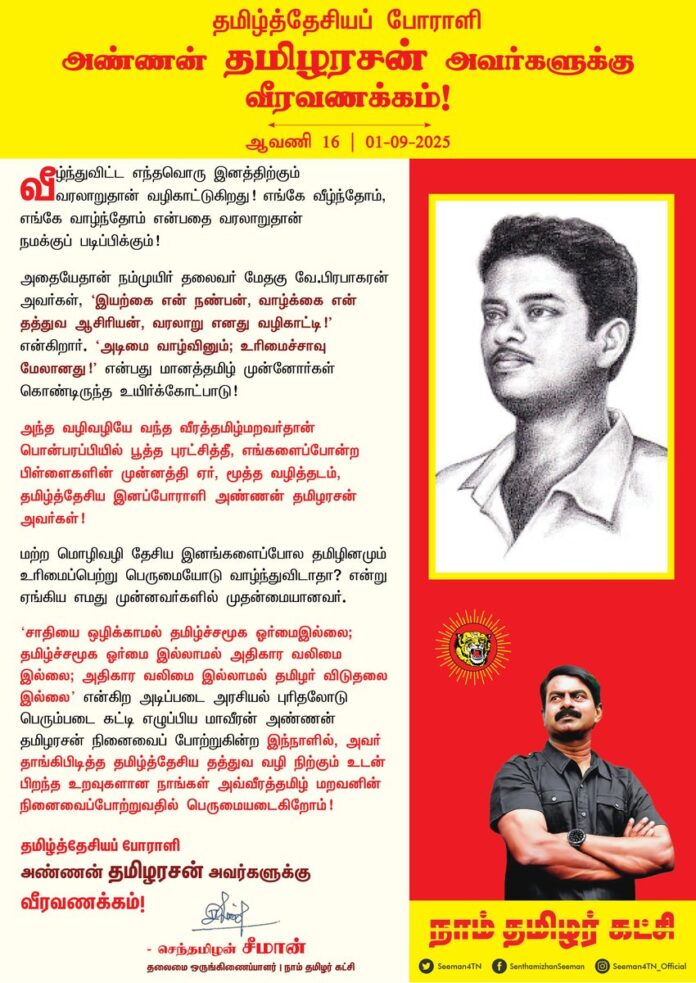 வீழ்ந்துவிட்ட எந்தவொரு இனத்திற்கும் வரலாறுதான் வழிகாட்டுகிறது! எங்கே வீழ்ந்தோம், எங்கே வாழ்ந்தோம் என்பதை வரலாறுதான் நமக்குப் படிப்பிக்கும்!
அதையேதான் நம்முயிர் தலைவர் மேதகு வே.பிரபாகரன் அவர்கள், ‘இயற்கை என் நண்பன், வாழ்க்கை என் தத்துவ ஆசிரியன், வரலாறு எனது வழிகாட்டி!’ என்கிறார். ‘அடிமை வாழ்வினும்; உரிமைச்சாவு மேலானது!’ என்பது மானத்தமிழ் முன்னோர்கள் கொண்டிருந்த உயிர்க்கோட்பாடு!
அந்த வழிவழியே வந்த வீரத்தமிழ்மறவர்தான் பொன்பரப்பியில் பூத்த புரட்சி தீ, எங்களைப்போன்ற பிள்ளைகளின் முன்னத்தி ஏர், மூத்த வழித்தடம், தமிழ்த்தேசிய இனப்போராளி அண்ணன் தமிழரசன் அவர்கள்!
மற்ற மொழிவழி தேசிய இனங்களைப்போல தமிழினமும் உரிமைப்பெற்று பெருமையோடு வாழ்ந்துவிடாதா? என்று ஏங்கிய எமது முன்னவர்களில் முதன்மையானவர்.
‘சாதியை ஒழிக்காமல் தமிழ்ச்சமூக ஓர்மைஇல்லை; தமிழ்ச்சமூக ஓர்மை இல்லாமல் அதிகார வலிமை இல்லை; அதிகார வலிமை இல்லாமல் தமிழர் விடுதலை இல்லை’ என்கிற அடிப்படை அரசியல் புரிதலோடு பெரும்படை கட்டி எழுப்பிய மாவீரன் அண்ணன் தமிழரசன் நினைவைப் போற்றுகின்ற இந்நாளில், அவர் தாங்கிபிடித்த தமிழ்த்தேசிய தத்துவ வழி நிற்கும் உடன் பிறந்த உறவுகளான நாங்கள் அவ்வீரத்தமிழ் மறவனின் நினைவைப்போற்றுவதில் பெருமையடைகிறோம்!
தமிழ்த்தேசியப் போராளி அண்ணன் தமிழரசன் அவர்களுக்கு வீரவணக்கம்!
நாம் தமிழர்!