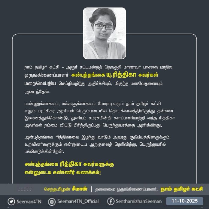 நாம் தமிழர் கட்சி - அரூர் சட்டமன்றத் தொகுதி மாணவர் பாசறை மாநில ஒருங்கிணைப்பாளர் அன்புத்தங்கை யு.ரித்திகா அவர்கள் மறைவெய்திய செய்தியறிந்து அதிர்ச்சியும், மிகுந்த மனவேதனையும் அடைந்தேன்.
மண்ணுக்காகவும், மக்களுக்காகவும் போராடிவரும் நாம் தமிழர் கட்சி எனும் புரட்சிகர அரசியல் பெரும்படையில் தொடக்காலத்திலிருந்து தன்னை இணைத்துக்கொண்டு, துளியும் சமரசமின்றி களப்பணியாற்றி வந்த ரித்திகா அவர்கள் நம்மை விட்டு பிரிந்திருப்பது பெருந்துயரத்தை அளிக்கிறது.
அன்புத்தங்கை ரித்திகாவை இழந்து வாடும் அவரது குடும்பத்தினருக்கும், உறவினர்களுக்கும் என்னுடைய ஆறுதலைத் தெரிவித்து, பெருந்துயரில் பங்கெடுக்கின்றேன்.
அன்புத்தங்கை ரித்திகா அவர்களுக்கு
என்னுடைய கண்ணீர் வணக்கம்!