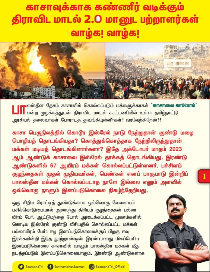 காசாவுக்காக கண்ணீர் வடிக்கும்
திராவிட மாடல் 2.0 மானுட பற்றாளர்கள்
வாழ்க! வாழ்க!
பாலஸ்தீன தேசம் காசாவில் கொல்லப்படும் மக்களுக்காகக் ‘காசாவை காப்போம்’ என்ற முழக்கத்துடன் திராவிட மாடல் கூட்டணியில் உள்ள தமிழ்நாட்டு அரசியல் தலைவர்கள் போராடத் துவங்கியுள்ளீர்கள்! வரவேற்கிறேன்!!
காசா பெருநிலத்தில் கொடூர இஸ்ரேல் நாடு நேற்றுதான் குண்டு மழை பொழியத் தொடங்கியதா? கொத்துக்கொத்தாக நேற்றிலிருந்துதான் மக்கள் மடியத் தொடங்கினார்களா? இதே அக்டோபர் மாதம் 2023 ஆம் ஆண்டுக் காசாவை இஸ்ரேல் தாக்கத் தொடங்கியது. இரண்டு ஆண்டுகளில் 67 ஆயிரம் மக்கள் கொல்லப்பட்டுள்ளனர். பச்சிளம் குழந்தைகள் முதல் முதியவர்கள், பெண்கள் எனப் பாகுபாடு இன்றிப் பாலஸ்தீன மக்கள் கொல்லப்படாத நாளே இல்லை எனும் அளவில் ஒவ்வொரு நாளும் இனப்படுகொலை நிகழ்ந்தேறியது.
ஒரு சிறிய ரொட்டித் துண்டுக்காக ஒவ்வொரு வேளையும் பசிக்கொடுமையால் அலைந்து திரியும் குழந்தைகள் பல்லாயிரம் பேர். ஆட்டுமந்தை போல் அடைக்கப்பட்ட முகாம்களில் கொடிய இஸ்ரேல் குண்டு வீசியதில் கொல்லப்பட்ட மக்கள் பல்லாயிரம் பேர்! ஈழ இனப்படுகொலைக்குப் பிறகு ஈவு இரக்கமின்றி இந்த நூற்றாண்டின் இரண்டாவது மிகப்பெரிய இனப்படுகொலை காசாவில் வாழும் பாலஸ்தீன மக்கள் மீது நடத்தப்படும் இனப்படுகொலையாகும். இரண்டு ஆண்டுகளாக நடைபெற்று வரும் மிகப்பெரிய மனித வேட்டை இப்போதுதான் உங்கள் கண்களுக்குத் தெரிகிறதா? இப்போதுதான் உறக்கத்திலிருந்து எழுந்தீர்களா?
ஆப்ரேசன் சிந்தூர் என்று மக்கள் வாழும் பகுதிகள் மீது குண்டு வீசி போர்தொடுத்த போது அதனை வரவேற்று முதலமைச்சர் தலைமையில் பேரணி நடத்திய திராவிட மாடல் திமுக அரசு, மணிப்பூர் கலவரத்தில் கொல்லப்பட்ட மக்களுக்காக எந்தப் பேரணியும் நடத்தவில்லை. இருப்பினும் இன்றைக்குக் காசாவுக்காகக் கண்ணீர் வடிக்கிறீர்கள்! வரவேற்கிறோம்! இதேபோல 2009 இல் அருகிலிருக்கும் ஈழத்தாயகத்தில் கொடும்போரை நிகழ்த்தி இனவெறி சிங்கள அரசு இலட்சக்கணக்கில் எம்மினச்சொந்தங்களைக் கொன்று குவிக்கும்போது உங்கள் கண்கள் குருடாகி இருந்ததா?, அங்கே அலறிய மக்களின் குரல் விழாத அளவிற்கு உங்கள் காதுகள் செவிடாகிப் போயிருந்ததா? அன்றைக்கு நாங்கள் வடித்த கண்ணீர், சிந்திய ரத்தம், செத்து விழுந்த உடல்கள் உங்கள் கண்களுக்குத் தெரியவில்லையா? கதறிய கதறல்கள் உங்கள் காதுகளுக்குக் கேட்கவில்லையா?
பச்சிளம் பாலகன் பாலச்சந்திரன் 5 குண்டுகள் நெஞ்சில் தாங்கி செத்து விழுந்தபோது, எங்கள் அருமை தங்கை இசைப்பிரியா கொடூர சிங்களர்களால் குதறி கொலை செய்யப்பட்டபோது, அக்கொடுமைகள் எல்லாம் உங்கள் கண்களுக்குத் தெரியாமல் போனது ஏன்? அதற்காக ஒரு சொட்டு கண்ணீரும் நீங்கள் சிந்தாதது ஏன்? ஈழத்தில் தமிழ் மக்களைக் கொன்று குவித்த கூட்டம், காசாவில் நடைபெறும் இனப்படுகொலையை இரண்டு ஆண்டுகளாகக் கைகட்டி வேடிக்கை பார்த்த திராவிட மாடல் கூட்டம், இப்போது திடீரென்று காசாவுக்காகக் கண்ணீர் சிந்த காரணமென்ன?
11.10.23 அன்றைக்கு இஸ்ரேல் மீது தீவிரவாதிகள் தாக்குதல் என்று பாலஸ்தீன மக்கள் படுகொலையை நியாயப்படுத்தித் திமுகவின் அதிகாரப்பூர்வ நாளேடான முரசொலியில் செய்தி வெளியிட்ட நீங்கள் இன்றைக்குக் காசா மக்களுக்காகக் கதறித் துடிப்பது போல் நடிக்கக் காரணம் என்ன? காரணம், விரைவில் இங்கே தேர்தல் வருகின்றது. தமிழ்நாட்டு இசுலாமிய மக்களின் வாக்குகளைச் சிந்தாமல் சிதறாமல் அறுவடை செய்ய வேண்டும். இங்கே இருக்கும் ஈழச்சொந்தங்களுக்கு ‘ஓட்டா’ இருக்கிறது? என்று கேட்டு அன்று அவர்களுக்காகப் போராட முன்வராத நீங்கள், ஓட்டு இல்லாத காசாவில் கொல்லப்படும் பாலஸ்தீன மக்களுக்காகப் போராடுவதற்குக் காரணம் இங்கு வாழும் இசுலாமிய மக்களுக்கு ஓட்டு இருக்கிறது என்பதன்றி வேறென்ன?
இசுலாமிய மக்களின் வாக்குகளை மொத்தமாகப் பறிப்பதற்கான திட்டம்தான் காசா மக்கள் மீதான திராவிட மாடல் திருவாளர்களின் திடீர் கருணையும், கண்ணீரும்! இந்தக் கேவல நாடக அரசியலை, ஏமாற்று அரசியலை, சூழ்ச்சி அரசியலை எத்தனை காலத்திற்குச் செய்து கொண்டே இருப்பீர்கள்? உண்மையிலேயே உங்களுக்கு மானுட பற்று இருந்தால், பிறர் துன்பத்திற்கு இரங்குபவர்களாக இருந்தால், அடுத்தவர் காயத்திற்கு, கண்ணீருக்கு கவலைப்படுபவராக இருந்தால், காசா மீது முதல் தாக்குதல் நடந்தவுடனே நீங்கள் கதறித் துடிக்காமல் கண்டித்து ஆர்ப்பாட்டம் செய்யாமல் அமைதியாக இருந்தது எதனால்? இப்போது ஏன் இந்த கரிசனம்? நான்கு மாதத்தில் தேர்தல் வருகிறது என்பதுதானே?
தொலைதூர பாலஸ்தீன மக்களுக்காக இன்றைக்குப் பேரணி நடத்தும் நீங்கள், அருகிலிருக்கும் பாகிஸ்தான் மக்கள் ஆப்ரேசன் சித்தூரில் தாக்கியழிக்கப்பட்டபோது அதனை வரவேற்று பேரணி நடத்தியது ஏன்?
தமிழர்களைக் கொன்று குவித்தாலும், தமிழன் இன உணர்வையும், மான உணர்வையும் விட்டுவிட்டுத் தங்களுக்கு வாக்குச் செலுத்திடுவான் என்ற நம்பிக்கையில், இலட்சக்கணக்கில் தமிழர்கள் இனப்படுகொலை செய்வதைப்பற்றிக் கவலைப்படாமல், கொன்று குவித்தவர்கள் உடனேயே கூட்டணி வைத்து, இன்றளவும் அதிகாரத்தை, பதவி சுகத்தை அனுபவித்துக் கொண்டிருக்கும் கொடூர மனம் படைத்த நீங்கள், இன்றைக்குக் காசாவுக்காகக் கருணை காட்டுவது போல், கண்ணீர் வடிப்பதுபோல் நடிக்கிறீர்கள்!
விழிப்புணர்வற்ற சமூகத்தில் நடிப்பவர்களுக்கே முதலிடமென்று உங்கள் முன்னாள் தலைமைச் செயலாளர் எங்கள் ஐயா இறையன்பு எழுதியதை போல் நன்றாக நடிக்கிறீர்கள்!
வளரட்டும் உங்கள் மானுடம்!
மலரட்டும் திராவிட மாடல் 2.0!