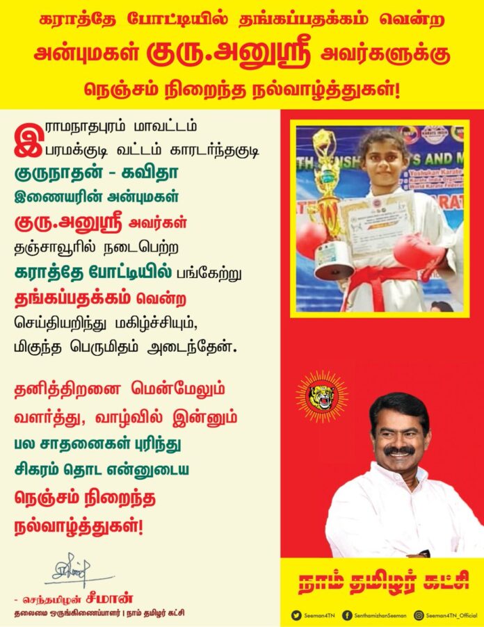 இராமநாதபுரம் மாவட்டம், பரமக்குடி வட்டம், காரடர்ந்தகுடி குருநாதன் - கவிதா இணையரின் அன்புமகள் குரு.அனுஸ்ரீ அவர்கள்
தஞ்சாவூரில் நடைபெற்ற கராத்தே போட்டியில் பங்கேற்று தங்கப்பதக்கம் வென்ற செய்தியறிந்து மகிழ்ச்சியும், மிகுந்த பெருமிதம் அடைந்தேன்.
தனித்திறனை மென்மேலும் வளர்த்து, வாழ்வில் இன்னும் பல சாதனைகள் புரிந்து சிகரம் தொட என்னுடைய நெஞ்சம் நிறைந்த நல்வாழ்த்துகள்!