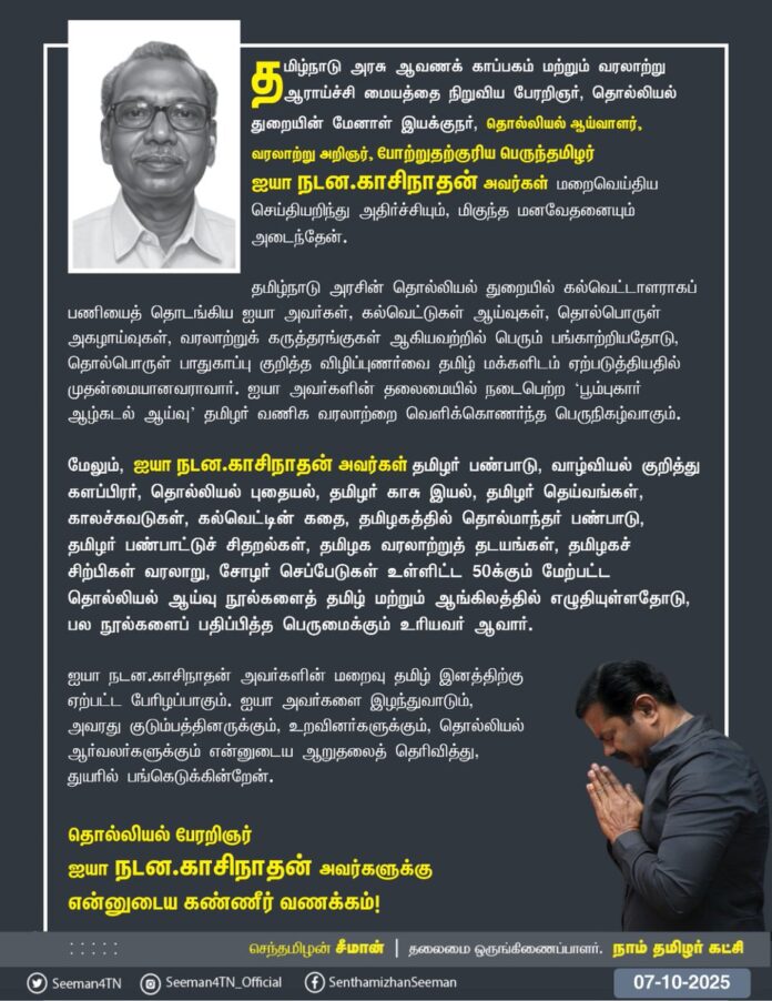தமிழ்நாடு அரசு ஆவணக் காப்பகம் மற்றும் வரலாற்று ஆராய்ச்சி மையத்தை நிறுவிய பேரறிஞர், தொல்லியல் துறையின் மேனாள் இயக்குநர், தொல்லியல் ஆய்வாளர், வரலாற்று அறிஞர், போற்றுதற்குரிய பெருந்தமிழர் ஐயா நடன.காசிநாதன் அவர்கள் மறைவெய்திய செய்தியறிந்து அதிர்ச்சியும், மிகுந்த மனவேதனையும் அடைந்தேன்.
தமிழ்நாடு அரசின் தொல்லியல் துறையில் கல்வெட்டாளராகப் பணியைத் தொடங்கிய ஐயா அவர்கள், கல்வெட்டுகள் ஆய்வுகள், தொல்பொருள் அகழாய்வுகள், வரலாற்றுக் கருத்தரங்குகள் ஆகியவற்றில் பெரும் பங்காற்றியதோடு, தொல்பொருள் பாதுகாப்பு குறித்த விழிப்புணர்வை தமிழ் மக்களிடம் ஏற்படுத்தியதில் முதன்மையானவராவார். ஐயா அவர்களின் தலைமையில் நடைபெற்ற ‘பூம்புகார் ஆழ்கடல் ஆய்வு’ தமிழர் வணிக வரலாற்றை வெளிக்கொணர்ந்த பெருநிகழ்வாகும்.
மேலும், ஐயா நடன.காசிநாதன் அவர்கள் தமிழர் பண்பாடு, வாழ்வியல் குறித்து களப்பிரர், தொல்லியல் புதையல், தமிழர் காசு இயல், தமிழர் தெய்வங்கள், காலச்சுவடுகள், கல்வெட்டின் கதை, தமிழகத்தில் தொல்மாந்தர் பண்பாடு, தமிழர் பண்பாட்டுச் சிதறல்கள், தமிழக வரலாற்றுத் தடயங்கள், தமிழகச் சிற்பிகள் வரலாறு, சோழர் செப்பேடுகள் உள்ளிட்ட 50க்கும் மேற்பட்ட தொல்லியல் ஆய்வு நூல்களைத் தமிழ் மற்றும் ஆங்கிலத்தில் எழுதியுள்ளதோடு, பல நூல்களைப் பதிப்பித்த பெருமைக்கும் உரியவர் ஆவார்.
ஐயா நடன.காசிநாதன் அவர்களின் மறைவு தமிழ் இனத்திற்கு ஏற்பட்ட பேரிழப்பாகும். ஐயா அவர்களை இழந்துவாடும், அவரது குடும்பத்தினருக்கும், உறவினர்களுக்கும், தொல்லியல் ஆர்வலர்களுக்கும் என்னுடைய ஆறுதலைத் தெரிவித்து, துயரில் பங்கெடுக்கின்றேன்.
தொல்லியல் பேரறிஞர் ஐயா நடன.காசிநாதன் அவர்களுக்கு என்னுடைய கண்ணீர் வணக்கம்!