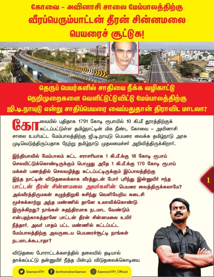 கோவை - அவிநாசி சாலை மேம்பாலத்திற்கு வீரப்பெரும்பாட்டன் தீரன் சின்னமலை பெயரைச் சூட்டுக!
தெருப்பெயர்களில் சாதியை நீக்க வழிகாட்டு நெறிமுறைகளை வெளியிட்டுட்டுவிட்டு மேம்பாலத்திற்கு ஜி.டி.நாயுடு என்று சாதிப்பெயரை வைப்பதுதான் திராவிட மாடலா?
@CMOTamilnadu @mkstalin
கோவையில் புதிதாக 1791 கோடி ரூபாயில் 10 கி.மீ தூரத்திற்குக் கட்டப்பட்டுள்ள தமிழ்நாட்டின் மிக நீண்ட கோவை - அவினாசி சாலை உயர்மட்ட மேம்பாலத்திற்கு ஜி.டி.நாயுடு பெயரை வைக்க தமிழ்நாடு அரசு முடிவெடுத்திருப்பதாக நேற்று தமிழ்நாடு முதலமைச்சர் அறிவித்திருக்கிறார்.
இந்தியாவில் மேம்பாலம் கட்ட சராசரியாக 1 கி.மீ.க்கு 18 கோடி ரூபாய் செலவிட்டுக்கொண்டிருக்கும் பொழுது அதே 1 கி.மீ.க்கு 170 கோடி ரூபாய் மக்கள் பணத்தில் செலவழித்து கட்டப்பட்டிருக்கும் இப்பாலத்திற்கு இந்த நாட்டின் விடுதலைக்காக வீரத்துடன் போர் புரிந்து இன்னுயிர் ஈந்த
பாட்டன் தீரன் சின்னமலை அவர்களின் பெயரை வைத்திருக்கலாமே? அவ்வீரத்திருமகன் கழுத்திறுகி கசிந்து வெளியேறிய கடைசி மூச்சுக்காற்று அந்த மண்ணில் தானே உலாவிக்கொண்டு இருக்கிறது? நாங்கள் சுதந்திரமாக நடமாட வேண்டும் என்பதற்காகத்தானே பாட்டன் தீரன் சின்னமலை உயிர் நீத்தார். அவர் பாதம் பட்ட மண்ணில் கட்டப்பட்ட மேம்பாலத்திற்கு அவருடைய பெயரைச்சூட்டி நாங்கள் நடமாடக்கூடாதா?
விடுதலை போராட்டக்களத்தில் தலையில் தடியால் தாக்கப்பட்டு தன்னுயிர் நீத்த பின்பும் விடுதலைக்கொடியை வீழ்ந்துவிடாமல் காத்த பாட்டன் கொடி காத்த குமரன் அவர்களின் பெயரை வைத்திருக்கலாமே?
மாடு கூட இழுக்கத் திணறுகிற செக்கை கோவை கொடுஞ்சிறையில் தாயக விடுதலைக்காக இழுத்து, தன் சொத்தை எல்லாம் இழந்து, இறுதியில் மண்ணெண்ணெய் விற்று மண்ணை விட்டு மறைந்த கப்பலோட்டிய தமிழர் பாட்டன் வ.உ.சிதம்பரனார் அவர்களின் பெயரை வைத்திருக்கலாமே?
இந்தி திணிப்பை எதிர்த்து 1938இல் தொடங்கிய முதலாவது மொழிப் போரில் 03.06.1938ஆம் நாள் கைது செய்யப்பட்டு முதலாவது வீரராக சிறைக்களம் புகுந்த மொழிப்போர் மறவர் பல்லடம் பொன்னுசாமி அவர்களின் பெயரை வைத்திருக்கலாமே?
உலகெங்கும் மேட்டிலிருந்து பள்ளத்தை நோக்கியே நீர் பாயும் என்ற இயல்புக்கு மாறாக, பள்ளத்திலிருந்தும் மேடான பகுதிக்கும் நீர் செல்லும் பாதையை உருவாக்க முடியும் என்பதைத் தம்முடைய நுண்ணறிவால் உணர்ந்து அறிவியல் வளர்ச்சியுறாத காலத்திலேயே பாம்பு வளைந்து நெளிந்து செல்வது போல் கால்வாய் வெட்டி காவிரியின் துணை ஆறுகளான பவானி ஆற்றையும், நொய்யல் ஆற்றையும் இணைத்து, உலகம் வியக்க கீழிலிருந்து மேலாக நீரைத் திருப்பி, வறண்டு கிடந்த கொங்கு மண்டலத்தைப் பொன் விளையும் பூமியாக, பயிர் செழித்து உயிர் செழிக்கும் தாய்நிலமாக மாற்றிய பெரும்பாட்டன் காலிங்கராயன் அவர்களின் பெயரை வைத்திருக்கலாமே?
கொங்கு நாட்டு மக்களால் அண்ணன்மார் சாமிகளாகப் போற்றி வணங்கப்பெறும் பண்பாட்டு நாயகர்களான பொன்னர் - சங்கர் அவர்களின் பெயரை வைத்திருக்கலாமே? உங்கள் தந்தையே அவர்களின்
புகழ் வரலாற்றை பொன்னர் - சங்கர் திரைப்படமாக உருவாக்கினார்கள்தானே? அப்பெயரை வைத்திருக்கலாமே?
இவர்களின் பெயரையெல்லாம் விடுத்து ஐயா ஜி.டி.நாயுடு பெயரை வைத்ததன் காரணமென்ன? ஜி.டி.நாயுடுவை இந்தியாவின் எடிசன் என்று எப்படி கூறுகிறீர்கள்? எடிசன் கண்டுபிடிப்புகள் உலகம் முழுவதும் பயன்பாட்டில் உள்ளது. ஜி.டி.நாயுடு கண்டுபிடிப்புகளில் அப்படி எதுவொன்று இன்றளவும் மக்கள் பயன்பாட்டில் உள்ளது? எதற்காக அவர் பெயரை வைத்துள்ளீர்கள்?
ஜி.டி. என்பது உயிரெழுத்தா? மெய்யெழுத்தா? ஆங்கிலம் தானே?. எங்கும் தமிழ், எதிலும் தமிழ் என்று முழங்கியவர்கள் ஜி.டி. என்று ஆங்கில முன்னொட்டுக்களில் பெயர் சூட்டுவது ஏன்? இதுதான் திமுக ஆட்சியாளர்கள் தமிழை வளர்க்கும் முறையா?
எதிலும் சாதிப்பெயர்கள் இருக்கக்கூடாது; எல்லாவற்றிலும் சாதியை ஒழித்துவிட்டோம் என்று பேசிய திராவிடத்திருவாளர்கள், பெயரின் பின்னால் சாதிப்பெயரை நீக்கிய திராவிட இயக்கம் என்று நூற்றாண்டு விழா கொண்டாடியவர்கள் ஜி.டி.நாயுடு என்ற சாதிப்பெயரைச் சூட்டுவது ஏன்? திராவிட இயக்கத்தின் பிதாமகர் பெரியாரின் உடனிருந்த உற்ற தோழரின் பெயரிலிருக்கும் சாதியையே ஒழிக்க முடியாதவர்கள் ஊரில் உள்ள சாதியை எப்படி ஒழிப்பீர்கள்? இதுதான் திராவிட இயக்கம் சாதியை ஒழித்த முறையா?
சென்னையில் நந்தனம் சாலைக்கு முதலில் தெய்வத்திருமகன் முத்துராமலிங்கத்தேவர் சாலை என பெயர் வைத்துவிட்டு பிறகு அதை முத்துராமலிங்கனார் சாலை என்று மாற்றிய இவ்வரசு பாலத்திற்கு சாதியோடு பெயரை சூட்டுவது ஏன்?
பொது இடங்களுக்கு தேவர், தேவேந்திரர் பெயர்களை வைத்தால் சாதி கலவரம் வரும்? வன்னியர், பறையர் பெயரை வைத்தால் சாதி கலவரம் வரும் என்று தவிர்க்கும் தமிழ்நாடு அரசு, நாயுடு என்ற சாதிப்பெயரை வைப்பது எப்படி? நாங்கள் வாண்டையார் என்றால் வரும் சாதி, நாங்கள் படையாட்சி என்றால் சாதி, நீங்கள் நாயுடு என்றால் மட்டும் வராதா? நாயுடு என்பது சாதிப்பெயர் அல்லாமல் பொதுப்பெயரா?
தமிழர்கள் நாங்கள் படையாட்சி, கவுண்டர், வாண்டையார், தேவர் என்று பேசினால், உடனடியாக சாதிவெறி என்று கூச்சலிடும் திராவிடத் திருவாளர்கள், ஜி.டி. நாயுடு என்று பெயர் வைப்பதற்கு மட்டும் எந்த எதிர்ப்பும் தெரிவிக்காமல் அமைதி காப்பது ஏன்? இது சாதிவெறி அல்லாமல் சிரங்கு சொறியா? இதுதான் பகுத்தறிவு, முற்போக்கு பெரியார் உரி உரியென உரித்த வெங்காயங்களா? இன்னும் எத்தனை காலத்திற்கு தமிழர்களை இப்படி ஏமாற்றப்போகிறீர்கள்? ஊரில் உள்ள தமிழ் சாதியை எல்லாம் ஒழித்துவிட்டு தங்கள் சாதியை காப்பாற்றுவதுதான் திராவிடத்தின் சாதி ஒழிப்பா?
இன்று ஒரு பக்கம் சாதிப் பெயர்களை நீக்குதல் / மறுபெயரிடுதலுக்கான வழிகாட்டு நெறிமுறைகளை ஆணையாக வெளியிட்டுவிட்டு இன்னொரு பக்கம் சாதியோடு பாலத்திற்கு பெயரிடும் இரட்டை நிலைப்பாட்டுக்கு பெயர் தான் திராவிட மாடலா? கடந்த ஜூன் மாதம் தெருக்களுக்கு சாதிப்பெயரை நீக்க அரசாணை வெளியிட்டது திமுக அரசு. ஆதிதிராவிட நல விடுதி என்பதை சமூகநல விடுதி என்று வெறும் கட்டிடத்திற்குப் பெயர் மாற்றியதையே, சமூகநீதி சாதனைபோல் பேசிய திமுக அரசு, ஜி.டி.நாயுடு மேம்பாலம் என்று சாதிப்பெயரைச் சூட்டுவது அயோக்கியத்தனமல்லவா? தமிழர் மண்ணில் தமிழர்க்கென்று எந்த தனித்த அடையாளமும் இருக்கக்கூடாது என்ற தீய எண்ணத்தை தவிர வேறு என்ன நோக்கம் இருக்க முடியும்? இது தமிழ்ப்பேரினத்திற்கு இழைக்கப்பட்டுள்ள மிகப்பெரிய அவமதிப்பாகும்.
ஆகவே, கோவை - அவினாசி சாலை மேம்பாலத்திற்கு ஐயா ஜி.டி.நாயுடு பெயரை வைக்கும் முடிவை கைவிட்டு, தமிழர்களின் தனிப்பெரும் அடையாளங்களாக, கொங்கு மக்களின் பண்பாட்டுப் பெருமைகளாகத் திகழும் பாட்டன்கள் தீரன் சின்னமலை, கொடி காத்த குமரன், செக்கிழுத்த செம்மல் வ.உ.சிதம்பரனார், முதல் மொழிப்போர் வீரர் பல்லடம் பொன்னுசாமி, மாமன்னர் காலிங்கராயன், அண்ணன்மார் சாமிகளான
பொன்னர் - சங்கர் ஆகியோரின் பெயர்களில்
ஒன்றைச் சூட்ட வேண்டுமென
வலியுறுத்துகிறேன்.
* செந்தமிழன் சீமான்
தலைமை ஒருங்கிணைப்பாளர்
நாம் தமிழர் கட்சி