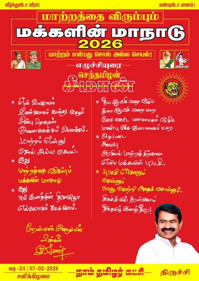 என் உயிரோடும், உணர்வோடும் கலந்து வாழும் அன்பு உறவுகள் அனைவருக்கும் வணக்கம்!
மாற்றம் என்பது சொல் அல்ல செயல்!
இது மாற்றத்தை விரும்பும் மக்களின் மாநாடு!
இது நம் இனத்தின் திருவிழா!
எல்லோரும் கூடுவோம்!
தீய ஆட்சிமுறை ஒழிய
தூய ஆட்சிமுறை மலர
கேடுகெட்ட பணநாயகம் ஒழிய
மாண்புமிக்க ஜனநாயகம் மலர...
அடிப்படை, அமைப்பு, அரசியல் மாற்றத்திற்கான எளிய மக்களின் புரட்சி!
புரட்சி எப்போதும் வெல்லும்,
நமது வெற்றி அதைச் சொல்லும்!
திருச்சியில் திரள்வோம்!
தீந்தமிழ் இனததீரே!
பேரன்பின் அழைப்பில்
உங்கள் சீமான்