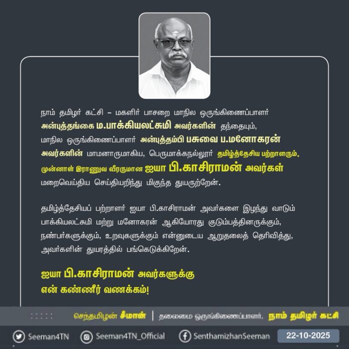 நாம் தமிழர் கட்சி - மகளிர் பாசறை மாநில ஒருங்கிணைப்பாளர்
அன்புத்தங்கை ம.பாக்கியலட்சுமி அவர்களின் தந்தையும்,
மாநில ஒருங்கிணைப்பாளர் அன்புத்தம்பி பசுவை ப.மனோகரன் அவர்களின் மாமனாருமாகிய, பெருமாக்கநல்லூர் தமிழ்த்தேசியப் பற்றாளரும், முன்னாள் இராணுவ வீரருமான ஐயா பி.காசிராமன் அவர்கள் மறைவெய்திய செய்தியறிந்து மிகுந்த துயருற்றேன்.
தமிழ்த்தேசியப் பற்றாளர் ஐயா பி.காசிராமன் அவர்களை இழந்து வாடும் தங்கை பாக்கியலட்சுமி மற்றும் தம்பி மனோகரன் ஆகியோரது குடும்பத்தினருக்கும், நண்பர்களுக்கும், உறவுகளுக்கும் என்னுடைய ஆறுதலைத் தெரிவித்து, அவர்களின் துயரத்தில் பங்கெடுக்கிறேன்.
ஐயா பி.காசிராமன் அவர்களுக்கு
என் கண்ணீர் வணக்கம்!