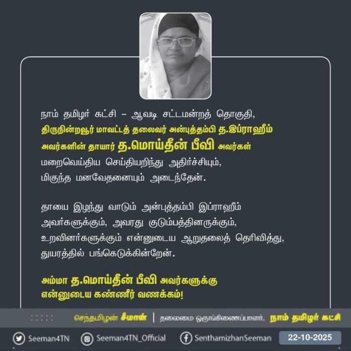 நாம் தமிழர் கட்சி - ஆவடி சட்டமன்றத் தொகுதி,
திருநின்றவூர் மாவட்டத் தலைவர் அன்புத்தம்பி த.இப்ராஹீம் அவர்களின் தாயார் த.மொய்தீன் பீவி அவர்கள் மறைவெய்திய செய்தியறிந்து அதிர்ச்சியும்,
மிகுந்த மனவேதனையும் அடைந்தேன்.
தாயை இழந்து வாடும் அன்புத்தம்பி இப்ராஹீம் அவர்களுக்கும், அவரது குடும்பத்தினருக்கும், உறவினர்களுக்கும் என்னுடைய ஆறுதலைத் தெரிவித்து, துயரத்தில் பங்கெடுக்கின்றேன்.
அம்மா த.மொய்தீன் பீவி அவர்களுக்கு
என்னுடைய கண்ணீர் வணக்கம்!