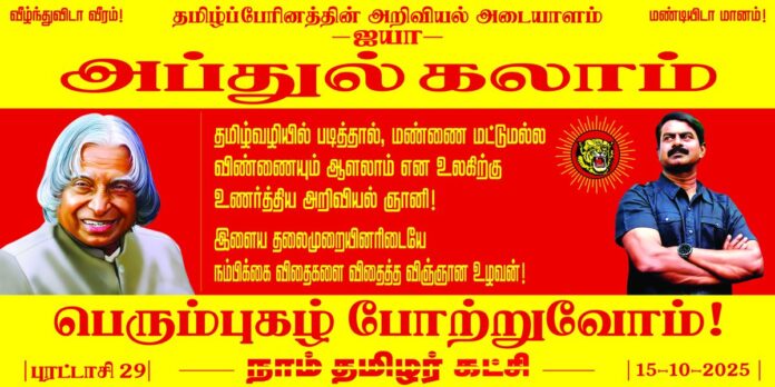 தமிழ்வழியில் படித்தால், மண்ணை மட்டுமல்ல விண்ணையும் ஆளலாம் என உலகிற்கு உணர்த்திய அறிவியல் ஞானி!
இளைய தலைமுறையினரிடையே நம்பிக்கை விதைகளை விதைத்த விஞ்ஞான உழவன்!
தமிழ்ப்பேரினத்தின் அறிவியல் அடையாளம்
ஐயா அப்துல்கலாம் அவர்களின்
பெரும்புகழ் போற்றுவோம்!
நாம் தமிழர்
புரட்டாசி 29 | 15-10-2025