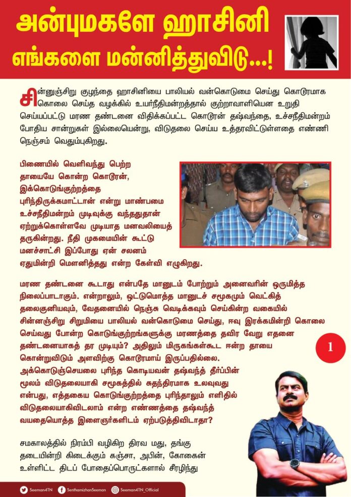 அன்பு மகளே ஹாசினி
எங்களை மன்னித்துவிடு...!
சின்னுஞ்சிறு குழந்தை ஹாசினியை பாலியல் வன்கொடுமை செய்து கொடூரமாக கொலை செய்த வழக்கில் உயர்நீதிமன்றத்தால் குற்றாவாளியென உறுதி செய்யப்பட்டு மரண தண்டனை விதிக்கப்பட்ட கொடூரன் தஷ்வந்தை, உச்சநீதிமன்றம் போதிய சான்றுகள் இல்லையென்று, விடுதலை செய்ய உத்தரவிட்டுள்ளதை எண்ணி நெஞ்சம் வெதும்புகிறது.
பிணையில் வெளிவந்து பெற்ற தாயையே கொன்ற கொடூரன், இக்கொடுங்குற்றத்தை புரிந்திருக்கமாட்டான் என்று மாண்பமை உச்சநீதிமன்றம் முடிவுக்கு வந்ததுதான் ஏற்றுக்கொள்ளவே முடியாத மனவலியைத் தருகின்றது. நீதி முகமையின் கூட்டு மனச்சாட்சி இப்போது ஏன் சலனம் ஏதுமின்றி மௌனித்தது என்ற கேள்வி எழுகிறது.
மரண தண்டனை கூடாது என்பதே மானுடம் போற்றும் அனைவரின் ஒருமித்த நிலைப்பாடாகும். என்றாலும், ஒட்டுமொத்த மானுடச் சமூகமும் வெட்கித் தலைகுனியவும், வேதனையில் நெஞ்சு வெடிக்கவும் செய்கின்ற வகையில்
சின்னஞ்சிறு சிறுமியை பாலியல் வன்கொடுமை செய்து, ஈவு இரக்கமின்றி கொலை செய்வது போன்ற கொடுங்குற்றங்களுக்கு மரணத்தை தவிர வேறு எதனை தண்டனையாகத் தர முடியும்? அதிலும் மிருகங்கள்கூட ஈன்ற தாயை
கொன்றுவிடும் அளவிற்கு கொடூரமாய் இருப்பதில்லை.
அக்கொடுஞ்செயலை புரிந்த கொடியவன் தஷ்வந்த் தீர்ப்பின் மூலம் விடுதலையாகி சமூகத்தில் சுதந்திரமாக உலவுவது என்பது, எத்தகைய கொடுங்குற்றத்தை புரிந்தாலும் எளிதில் விடுதலையாகிவிடலாம் என்ற எண்ணத்தை தஷ்வந்த் வயதையொத்த இளைஞர்களிடம் ஏற்படுத்திவிடாதா?
சமகாலத்தில் நிரம்பி வழிகிற திரவ மது, தங்கு
தடையின்றி கிடைக்கும் கஞ்சா, அபின், கோகைன் உள்ளிட்ட திடப் போதைப்பொருட்களால் சீரழிந்து கொண்டிருக்கும் இளந்தலைமுறை பிள்ளைகளிடம், 'எளிதில் விடுதலை' எனும் இதுபோன்ற தீர்ப்புகள் எத்தகைய தாக்கத்தை ஏற்படுத்தும் என்பதை எண்ணும்போதே நெஞ்சம் பதறுகிறது. இத்தீர்ப்புகள் மூலம் எதிர்கால குழந்தைகளுக்கு எத்தகைய கொடிய சமூகத்தை நாம் கட்டமைக்கிறோம் என்பதை நினைக்கும்போது பெரும் அச்சம் மேலிடுகிறது. எத்தகைய கொடிய குற்றத்தையும், செய்யுங்கள்; ஆனால், சாட்சிகள் ஏதும் இல்லாமல் மட்டும் பார்த்துக் கொள்ளுங்கள்! என்பதைத்தானே இத்தகைய தீர்ப்புகள் நீண்டகாலமாக நமக்கு உணர்த்தி வருகிறது. இதுபோன்ற தீர்ப்புகள் நாட்டில் நடக்கும் குற்றங்களை மேலும் பன்மடங்கு அதிகரிக்க வழி ஏற்படுத்திவிடாதா? குற்றங்களையும் தடுக்க முடியவில்லை; குற்றவாளிகளுக்கு தண்டனையும் தர முடியவில்லை என்றால் சட்டத்தை மதித்து நடக்கும் சாமானிய குடிமகனுக்கு இந்த நாட்டின் மீதும், அரசின் மீதும், நீதியமைப்பின் மீதும் எப்படி நம்பிக்கை வரும்? இதுபோன்ற அநீதிகளே பெரும் புரட்சிகளுக்கு வித்திடும் அடிப்படைக் காரணம் என்பதை நாட்டின் ஆட்சியாளர்களும், உச்ச அதிகாரத்தில் உள்ளவர்களும் எப்போது உணரப்போகிறீர்கள்?
மரண தண்டனையை மாற்றி ஆயுள் தண்டனை அளிக்கும் அளவிற்குக்கூட தமிழ்நாடு காவல்துறையால் தடயங்கள் திரட்டி சான்றுகளை சமர்பிக்க முடியவில்லை; முற்று முழுதாக தஷ்வந்த் விடுதலை செய்யும் அளவிற்கு திராவிட மாடல் காவல்துறை மிக மோசமாக செயலாற்றியுள்ளது என்றால், இந்த அரசும் காவல்துறையும் யாருக்கானது? சாமானிய மக்களுக்கானதா? அல்லது சமூக விரோதிகளுக்கானதா?
அன்புமகள் ஹாசினி கொல்லப்பட்ட கொடுந்துயரம் நிகழ்ந்த பிறகு ஹாசினியின் பெற்றோருக்கு நேரில் சென்று ஆறுதல் கூறிய நேரத்தில் அப்பெற்றோர்களின் துயரம் தோய்ந்த கதறல், என் இதயத்தில் ஏற்படுத்திய வேதனையை வார்த்தைகளில் கூறிவிட முடியாது. வீட்டருகே சிறுமியை விளையாடுமாறு விட்டுச்சென்ற சின்னஞ்சிறு குழந்தையை, வன்கொடுமை செய்து கொன்று எரித்த செய்தி, மனச்சான்று உள்ள ஒவ்வொரு மனிதனின் குருதியையும் கொதிப்புறச் செய்யும் கொடூரமாகும்.
ஆனால், அக்கொடிய குற்றத்தை புரிந்த தஷ்வந்த் 30 நாட்களில் பிணையில் வெளிவந்ததுதான் அதைவிடவும் பெருங்கொடுமையாகும். அப்படி அலட்சியமாக விடுவித்ததுதான் பெற்ற தாயையே தஷ்வந்த் கொன்றதற்கு காரணமாகும். அத்தாயின் கொலைக்கு யார் பொறுப்பேற்பது? தாயை கொன்றதை நீதிமன்றத்தில் தஷ்வந்த் ஒப்புக்கொண்ட பிறகும் அக்கொடியவனின் கொடூர மனத்தை கருத்திற்கொள்ளாது மீண்டும் நீதிமன்றம் தற்போது விடுதலை செய்துள்ளது? மீண்டும் ஹாசினி போன்றொரு இன்னொரு குழந்தை கொல்லப்பட்டால் அதற்கு யார் பொறுப்பு? இந்த நாடா? ஆட்சியாளர்களா? நீதிமன்றமா? சட்டமா? காவல்துறையா? யார் பொறுப்பேற்பீர்கள் நியாயமாரே?
குற்றஞ்சாட்டப்பட்ட தஷ்வந்த் குற்றவாளி அல்ல என்று விடுதலை தீர்ப்பாகிவிட்டது; என்றால் அன்புமகள் ஹாசினியை கொன்றது யார் என்ற கேள்விக்கு எவரிடத்தில் பதிலுண்டு?
தங்கள் பிஞ்சு குழந்தையை இழந்து இத்தனை ஆண்டுகளாக காயம்பட்டு கிடக்கும் ஹாசினியின் பெற்றொருக்கு என்ன மருந்திட்டு ஆறுதல் சொல்வது?
(1/2)