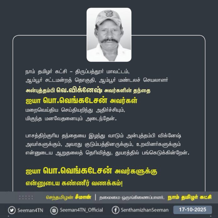 நாம் தமிழர் கட்சி திருப்பத்தூர் மாவட்டம், ஆம்பூர் சட்டமன்றத் தொகுதி, ஆம்பூர் மண்டலச் செயலாளர் அன்புத்தம்பி வெ.விக்னேஷ் அவர்களின் தந்தை ஐயா பொ.வெங்கடேசன் அவர்கள் மறைவெய்திய செய்தியறிந்து அதிர்ச்சியும், மிகுந்த மனவேதனையும் அடைந்தேன்.
பாசத்திற்குரிய தந்தையை இழந்து வாடும் அன்புத்தம்பி விக்னேஷ் அவர்களுக்கும், அவரது குடும்பத்தினருக்கும், உறவினர்களுக்கும் என்னுடைய ஆறுதலைத் தெரிவித்து, துயரத்தில் பங்கெடுக்கின்றேன்.
ஐயா பொ.வெங்கடேசன் அவர்களுக்கு என்னுடைய கண்ணீர் வணக்கம்!