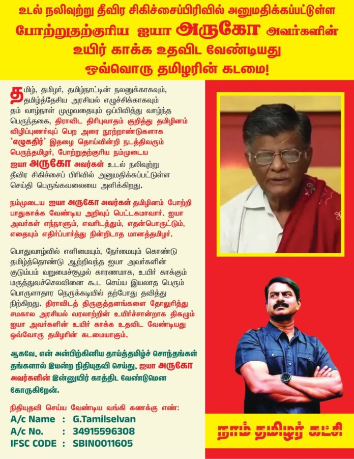 தமிழ், தமிழர், தமிழ்நாட்டின் நலனுக்காகவும், தமிழ்த்தேசிய அரசியல் எழுச்சிக்காகவும் தம் வாழ்நாள் முழுவதையும் ஒப்பிவித்து வாழ்ந்த பெருந்தகை, திராவிட திரிபுவாதம் குறித்து தமிழினம் விழிப்புணர்வுப் பெற அரை நூற்றாண்டுகளாக 'எழுகதிர்' இதழைத் தொய்வின்றி நடத்திவரும் பெருந்தமிழர்,
போற்றுதற்குரிய நம்முடைய ஐயா அருகோ அவர்கள் உடல் நலிவுற்று தீவிர சிகிச்சைப்பிரிவில் அனுமதிக்கப்பட்டுள்ள செய்தி பெருங்கவலையை அளிக்கிறது.
நம்முடைய ஐயா அருகோ அவர்கள் தமிழினம் போற்றி பாதுகாக்க வேண்டிய அறிவுப் பெட்டகமாவார். ஐயா அவர்கள் எந்நாளும், எவரிடத்தும், எதன்பொருட்டும், எதையும் எதிர்ப்பார்த்து நின்றிடாத மானத்தமிழர். பொதுவாழ்வில் எளிமையும், நேர்மையும் கொண்டு தமிழ்த்தொண்டு ஆற்றிவந்த ஐயா அவர்களின் குடும்பம் வறுமைச்சூழல் காரணமாக, உயிர் காக்கும் மருத்துவச் செலவினைக் கூட செய்ய இயலாத பெரும் பொருளாதார நெருக்கடியில் தற்போது தவித்து நிற்கிறது. திராவிடத் திருகுத்தனங்களைத் தோலுரித்து சமகால அரசியல் வரலாற்றின் உயிர்ச்சான்றாக திகழும் ஐயா அவர்களின் உயிர் காக்க உதவிட வேண்டியது ஒவ்வோரு தமிழரின் கடமையாகும்.
ஆகவே, என் அன்பிற்கினிய தாய்த்தமிழ்ச் சொந்தங்கள் தங்களால் இயன்ற நிதியுதவி செய்து, ஐயா அருகோ அவர்களின் இன்னுயிர் காத்திட வேண்டுமென கோருகிறேன்.
நிதியுதவி செய்ய வேண்டிய
வங்கி கணக்கு எண் : 34915596308
பெயர்: அருகோ.தமிழ்ச்செல்வன் (G.Tamilselvan)
IFSC CODE : SBIN0011605
GPAY: 9566228370