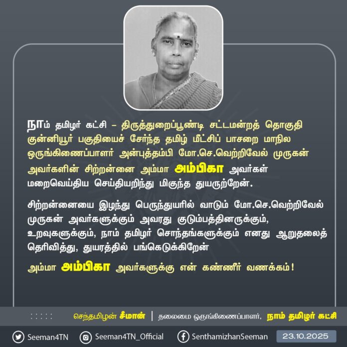 நாம் தமிழர் கட்சி - திருத்துறைப்பூண்டி சட்டமன்றத் தொகுதி குன்னியூர் பகுதியைச் சேர்ந்த தமிழ் மீட்சிப் பாசறை மாநில ஒருங்கிணைப்பாளர் அன்புத்தம்பி மோ.செ.வெற்றிவேல் முருகன் அவர்களின் சிற்றன்னை அம்மா அம்பிகா அவர்கள் மறைவெய்திய செய்தியறிந்து மிகுந்த துயருற்றேன்.
சிற்றன்னையை இழந்து பெருந்துயரில் வாடும் மோ.செ.வெற்றிவேல் முருகன் அவர்களுக்கும் அவரது குடும்பத்தினருக்கும், உறவுகளுக்கும், நாம் தமிழர் சொந்தங்களுக்கும் எனது ஆறுதலைத் தெரிவித்து, துயரத்தில் பங்கெடுக்கிறேன் அம்மா அம்பிகா அவர்களுக்கு என் கண்ணீர் வணக்கம்!