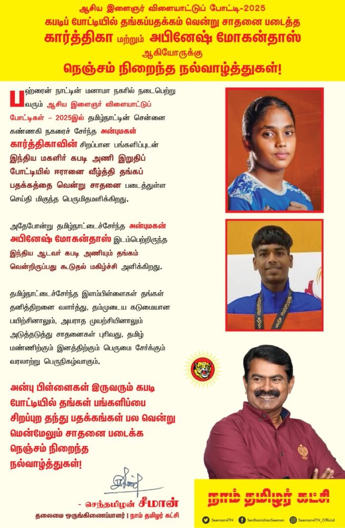 பஹ்ரைன் நாட்டின் மனாமா நகரில் நடைபெற்று வரும் ஆசிய இளைஞர் விளையாட்டுப் போட்டிகள் - 2025 இல் தமிழ்நாட்டின் சென்னை கண்ணகி நகரைச் சேர்ந்த அன்புமகள் கார்த்திகாவின் சிறப்பான பங்களிப்புடன் இந்திய மகளிர் கபடி அணி இறுதிப் போட்டியில் ஈரானை வீழ்த்தி தங்கப் பதக்கத்தை வென்று சாதனை படைத்துள்ள செய்தி மிகுந்த பெருமிதமளிக்கிறது.
அதேபோன்று தமிழ்நாட்டைச்சேர்ந்த அன்புமகன் அபினேஷ் மோகன்தாஸ் இடம்பெற்றிருந்த இந்திய ஆடவர் கபடி அணியும் தங்கம் வென்றிருப்பது கூடுதல் மகிழ்ச்சி அளிக்கிறது.
தமிழ்நாட்டைச்சேர்ந்த இளம்பிள்ளைகள் தங்கள் தனித்திறனை வளர்த்து, தம்முடைய கடுமையான பயிற்சினாலும், அயராத முயற்சியினாலும் அடுத்தடுத்து சாதனைகள் புரிவது, தமிழ் மண்ணிற்கும் இனத்திற்கும் பெருமை சேர்க்கும் வரலாற்று பெருநிகழ்வாகும்.
அன்பு பிள்ளைகள் இருவரும் கபடி போட்டியில் தங்கள் பங்களிப்பை சிறப்புற தந்து பதக்கங்கள் பல வென்று மென்மேலும் சாதனை படைக்க நெஞ்சம் நிறைந்த நல்வாழ்த்துகள்!
- செந்தமிழன் சீமான்
தலைமை ஒருங்கிணைப்பாளர்
நாம் தமிழர் கட்சி