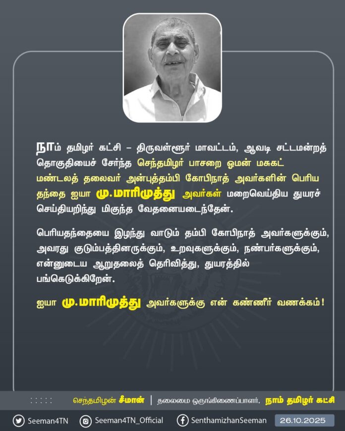 நாம் தமிழர் கட்சி - திருவள்ளூர் மாவட்டம், ஆவடி சட்டமன்றத் தொகுதியைச் சேர்ந்த செந்தமிழர் பாசறை ஓமன் மசுகட் மண்டலத் தலைவர் அன்புத்தம்பி கோபிநாத் அவர்களின் பெரிய தந்தை ஐயா மு.மாரிமுத்து அவர்கள் மறைவெய்திய துயரச் செய்தியறிந்து மிகுந்த வேதனையடைந்தேன்.
பெரியதந்தையை இழந்து வாடும் தம்பி கோபிநாத் அவர்களுக்கும், அவரது குடும்பத்தினருக்கும், உறவுகளுக்கும், நண்பர்களுக்கும், என்னுடைய ஆறுதலைத் தெரிவித்து, துயரத்தில் பங்கெடுக்கிறேன்.
ஐயா மு.மாரிமுத்து அவர்களுக்கு என் கண்ணீர் வணக்கம்!