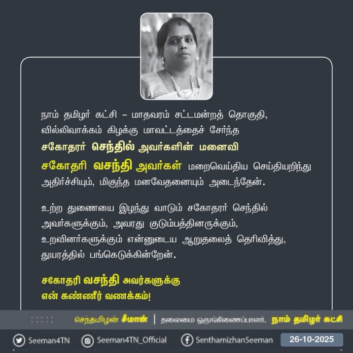 நாம் தமிழர் கட்சி - மாதவரம் சட்டமன்றத் தொகுதி, வில்லிவாக்கம் கிழக்கு மாவட்டத்தைச் சேர்ந்த
சகோதரர் செந்தில் அவர்களின் மனைவி
சகோதரி வசந்தி அவர்கள் மறைவெய்திய செய்தியறிந்து
அதிர்ச்சியும், மிகுந்த மனவேதனையும் அடைந்தேன்.
உற்ற துணையை இழந்து வாடும் சகோதரர் செந்தில் அவர்களுக்கும், அவரது குடும்பத்தினருக்கும், உறவினர்களுக்கும் என்னுடைய ஆறுதலைத் தெரிவித்து, துயரத்தில் பங்கெடுக்கின்றேன்.
சகோதரி வசந்தி அவர்களுக்கு
என் கண்ணீர் வணக்கம்!
