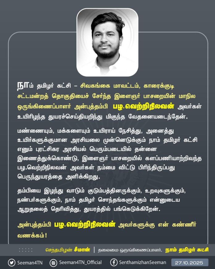 நாம் தமிழர் கட்சி - சிவகங்கை மாவட்டம், காரைக்குடி சட்டமன்றத் தொகுதியைச் சேர்ந்த இளைஞர் பாசறையின் மாநில ஒருங்கிணைப்பாளர் அன்புத்தம்பி பழ.வெற்றிநிலவன் அவர்கள் உயிரிழந்த துயரச்செய்தியறிந்து மிகுந்த வேதனையடைந்தேன்.
மண்ணையும், மக்களையும் உயிராய் நேசித்து, அனைத்து உயிர்களுக்குமான அரசியலை முன்னெடுக்கும் நாம் தமிழர் கட்சி எனும் புரட்சிகர அரசியல் பெரும்படையில் தன்னை இணைத்துக்கொண்டு, இளைஞர் பாசறையில் களப்பணியாற்றிவந்த பழ.வெற்றிநிலவன் அவர்கள் நம்மை விட்டு பிரிந்திருப்பது பெருந்துயரத்தை அளிக்கிறது.
தம்பியை இழந்து வாடும் குடும்பத்தினருக்கும், உறவுகளுக்கும், நண்பர்களுக்கும், நாம் தமிழர் சொந்தங்களுக்கும் என்னுடைய ஆறுதலைத் தெரிவித்து, துயரத்தில் பங்கெடுக்கிறேன்.
அன்புத்தம்பி பழ.வெற்றிநிலவன் அவர்களுக்கு என் கண்ணீர் வணக்கம்!