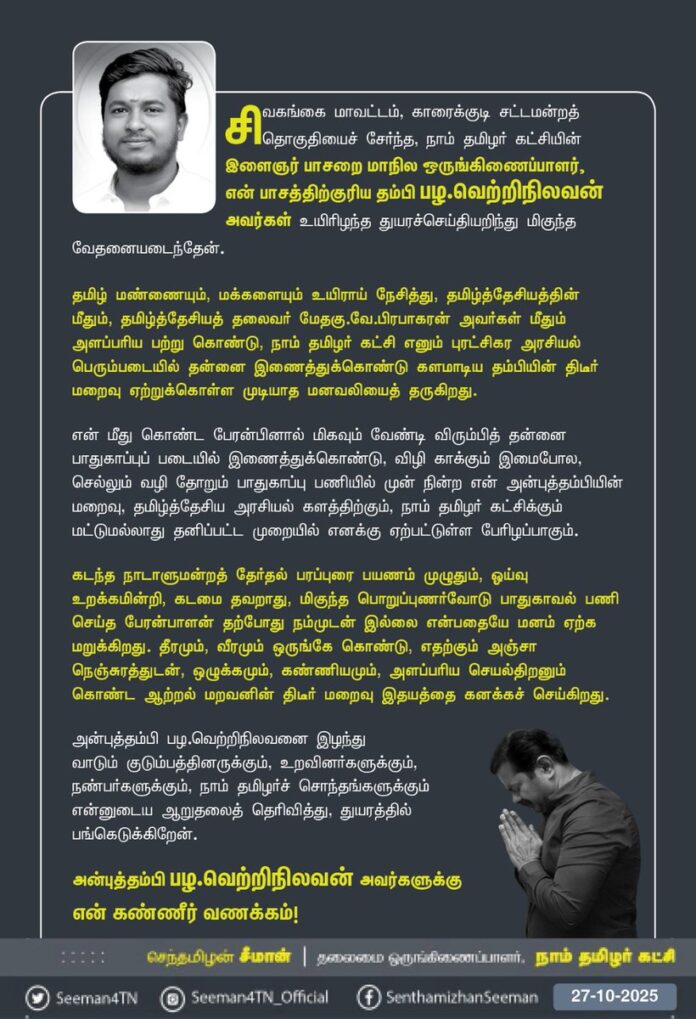 சிவகங்கை மாவட்டம், காரைக்குடி சட்டமன்றத் தொகுதியைச் சேர்ந்த, நாம் தமிழர் கட்சியின்
இளைஞர் பாசறை மாநில ஒருங்கிணைப்பாளர், என் பாசத்திற்குரிய தம்பி பழ.வெற்றிநிலவன் அவர்கள் உயிரிழந்த துயரச்செய்தியறிந்து மிகுந்த வேதனையடைந்தேன்.
தமிழ் மண்ணையும், மக்களையும் உயிராய் நேசித்து, தமிழ்த்தேசியத்தின் மீதும், தமிழ்த்தேசியத் தலைவர் என்னுயிர் அண்ணன் மேதகு வே.பிரபாகரன் அவர்கள் மீதும் அளப்பரிய பற்று கொண்டு, நாம் தமிழர் கட்சி எனும் புரட்சிகர அரசியல் பெரும்படையில் தன்னை இணைத்துக்கொண்டு களமாடிய தம்பியின் திடீர் மறைவு ஏற்றுக்கொள்ள முடியாத மனவலியைத் தருகிறது.
என் மீது கொண்ட பேரன்பினால் மிகவும் வேண்டி விரும்பித் தன்னை பாதுகாப்பு படையில் இணைத்துக்கொண்டு, விழி காக்கும் இமைபோல, செல்லும் வழி தோறும் பாதுகாப்பு பணியில் முன் நின்ற என் அன்புத்தம்பியின் மறைவு, தமிழ்த்தேசிய அரசியல் களத்திற்கும், நாம் தமிழர் கட்சிக்கும் மட்டுமல்லாது தனிப்பட்ட முறையில் எனக்கு ஏற்பட்டுள்ள பேரிழப்பாகும்.
கடந்த நாடாளுமன்றத் தேர்தல் பரப்புரை பயணம் முழுதும், ஓய்வு உறக்கமின்றி, கடமை தவறாது, மிகுந்த பொறுப்புணர்வோடு பாதுகாவல் பணி செய்த பேரன்பாளன் தற்போது நம்முடன் இல்லை என்பதையே மனம் ஏற்க மறுக்கிறது. தீரமும், வீரமும் ஒருங்கே கொண்டு, எதற்கும் அஞ்சா நெஞ்சுரத்துடன்,
ஒழுக்கமும், கண்ணியமும், அளப்பரிய செயல்திறனும் கொண்ட ஆற்றல் மறவனின் திடீர் மறைவு இதயத்தை கனக்கச் செய்கிறது.
அன்புத்தம்பி பழ.வெற்றிநிலவனை இழந்து வாடும் குடும்பத்தினருக்கும், உறவினர்களுக்கும், நண்பர்களுக்கும், நாம் தமிழர்ச் சொந்தங்களுக்கும் என்னுடைய ஆறுதலைத் தெரிவித்து, துயரத்தில் பங்கெடுக்கிறேன்.
அன்புத்தம்பி பழ.வெற்றிநிலவன் அவர்களுக்கு என் கண்ணீர் வணக்கம்!