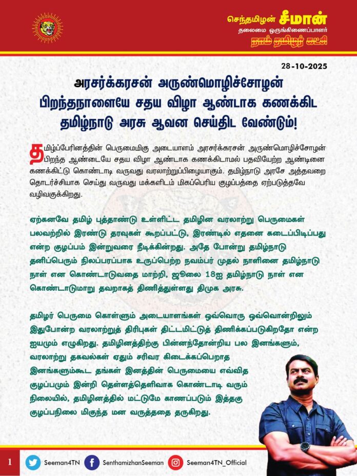 அரசர்க்கரசன் அருண்மொழிச்சோழன் பிறந்தநாளையே சதய விழா ஆண்டாக கணக்கிட தமிழ்நாடு அரசு ஆவன செய்திட வேண்டும்!
@CMOTamilnadu @mkstalin
தமிழ்ப்பேரினத்தின் பெருமைமிகு அடையாளம் அரசர்க்கரசன் அருண்மொழிச்சோழன் பிறந்த ஆண்டையே சதய விழா ஆண்டாக கணக்கிடாமல் பதவியேற்ற ஆண்டினை கணக்கிட்டு கொண்டாடி வருவது வரலாற்றுப்பிழையாகும். தமிழ்நாடு அரசே அத்தவறை தொடர்ச்சியாக செய்து வருவது மக்களிடம் மிகப்பெரிய குழப்பத்தை ஏற்படுத்தவே வழிவகுக்கிறது.
ஏற்கனவே தமிழ் புத்தாண்டு உள்ளிட்ட தமிழின வரலாற்று பெருமைகள் பலவற்றில் இரண்டு தரவுகள் கூறப்பட்டு, இரண்டில் எதனை கடைப்பிடிப்பது என்ற குழப்பம் இன்றுவரை நீடிக்கின்றது. அதே போன்று தமிழ்நாடு தனிப்பெரும் நிலப்பரப்பாக உருப்பெற்ற நவம்பர் முதல் நாளினை தமிழ்நாடு நாள் என கொண்டாடுவதை மாற்றி, ஜூலை 18ஐ தமிழ்நாடு நாள் என கொண்டாடுமாறு தவறாகத் திணித்துள்ளது திமுக அரசு.
தமிழர் பெருமை கொள்ளும் அடையாளங்கள் ஒவ்வொரு ஒவ்வொன்றிலும் இதுபோன்ற வரலாற்றுத் திரிபுகள் திட்டமிட்டுத் திணிக்கப்படுகிறதோ என்ற ஐயமும் எழுகிறது. தமிழினத்திற்கு பின்னந்தோன்றிய பல இனங்களும், வரலாற்று தகவல்கள் ஏதும் சரிவர கிடைக்கப்பெறாத இனங்களும்கூட தங்கள் இனத்தின் பெருமையை எவ்வித குழப்பமும் இன்றி தெள்ளத்தெளிவாக கொண்டாடி வரும் நிலையில், தமிழினத்தில் மட்டுமே காணப்படும் இத்தகு குழப்பநிலை மிகுந்த மன வருத்ததை தருகிறது.
தகவல் அறியும் உரிமைச் சட்டத்தின் (RTI) அடிப்படையில் பெறப்பட்ட தகவலின்படி, சென்னைப் பல்கலைக்கழகத்தின் பண்டைய கால வரலாறு மற்றும் தொல்லியல் துறை, தமிழ்ப்பெரும்பாட்டன் அரசர்க்கரசன் அருண்மொழிச்சோழன் என்கின்ற இராஜராஜ சோழரின் பிறந்த ஆண்டை கி.பி.947 என உறுதிப்படுத்தியுள்ளது.
அதே போன்று தொல்லியல் துறை பரிந்துரை செய்த இராசராசன் துணுக்குகள் நூறு மற்றும் Indian Council of Historical Research பதிப்பகத்தில் வெளிவந்த நீலகண்ட சாஸ்திரி எழுதிய சோழர்கள் எனும் வரலாற்று நூலிலும் மாமன்னர் அருண்மொழிச் சோழன் அரியணை ஏறிய நாள் 25 ஜூன் 985 என தெளிவாகக் குறிப்பிடப்பட்டுள்ளது.
ஐப்பசி சதய விழாவானது அருண்மொழிச் சோழன் பிறந்த கி.பி.947ஆம் ஆண்டிலிருந்து கணக்கிட்டு, தற்போது 1078வது சதய விழா என்பதற்கு மாறாக, அவர் பேரரசராக முடி சூட்டிய 985ஆம் ஆண்டிலிருந்து கணக்கிட்டு, நடப்பாண்டு 1040வது சதய விழா என்று தவறாக கொண்டாப்பட்டு வருவது ஏற்கவியலாத வரலாற்றுத் திரிபாகும். அறியாமையால் இதுவரை நடந்துவரும் தவறைத் திருத்தி, இனியேனும் சரியான ஆண்டினை கணக்கிட்டு சதய விழா எடுப்பதே உண்மையான புகழ் வணக்கமாக இருக்க முடியும். மாறாக தவறான கணக்கீடு அப்பெருமன்னனை அவமதிப்பு செய்வதாகவே இருக்கும்.
ஐப்பசி சதயம் என்பது பெரும்பாட்டன் அரசர்க்கரசர் அருண்மொழிச்சோழன் பிறந்த நாள், ஆண்டு, நேரத்தையே குறிப்பதாகும். ஒருவேளை பேரரசராக ஐப்பசி சதயம் அன்றே முடி சூடி இருந்தாலும்கூட அதுவும் பிறந்த நாளினை அடிப்படையாகக் கொண்டே ஏற்படுத்தப்பட்ட நிகழ்வாகவே இருக்க முடியும்.
மாமன்னர் அரேந்திரச்சோழர் எடுப்பித்த திருவாரூர் கல்வெட்டு, ‘அய்யர் பிறந்து அருளிய ஐப்பிகைச் சதயத் திருவிழா வரைவுக்குத் திருமுளையட்டவும், தீர்த்தத்துக்குத் திருச்சுண்ணம் இடிக்கவும், நாம் பிறந்த ஆடித் திருவாதிரை நாளில் திருவிழா வரைவு குருமுளையட்டவும், தீர்த்தத்துக்குத் திருச்சுண்ணம் இடிக்கவும்’ என்று தெளிவாகக் குறிப்பிடப்பட்டுள்ளது.
ஐப்பசி சதயத்தில் அருண்மொழிச் சோழரும், ஆடித் திருவாதிரை நாளில் அவரது அருமை மகன் பேரரசன் அரசேந்திரச் சோழரும் பிறந்தவர்கள் என்பதையும், பிறந்தநாள், ஆண்டினை அடிப்படையாக வைத்தே கோயில்களில் விளக்கேற்றவும், விழாக்கள் எடுக்கவும், உரிய தானங்கள் வழங்கப்பட்டதற்கு திருவாரூர் கல்வெட்டு உறுதியான வரலாற்றுச் சான்று பகர்கிறது. எனவே ஐப்பசி சதயம் என்பது பிறந்த நாளினை குறிப்பது என ஆதாரப்பூர்வமாக நிறுவப்பட்டுள்ளது.
ஆகவே, அரசர்க்கரசன் அருண்மொழிச்சோழன் பிறந்த ஆண்டு முதலே சதய விழாவினை கணக்கிட்டு அறிவித்து, அதனையே ஆண்டுதோறும் அனைவரும் கொண்டாடிட தமிழ்நாடு அரசு ஆவன செய்திட வேண்டுமென வலியுறுத்துகிறேன்.
- செந்தமிழன் சீமான்
தலைமை ஒருங்கிணைப்பாளர்
நாம் தமிழர் கட்சி