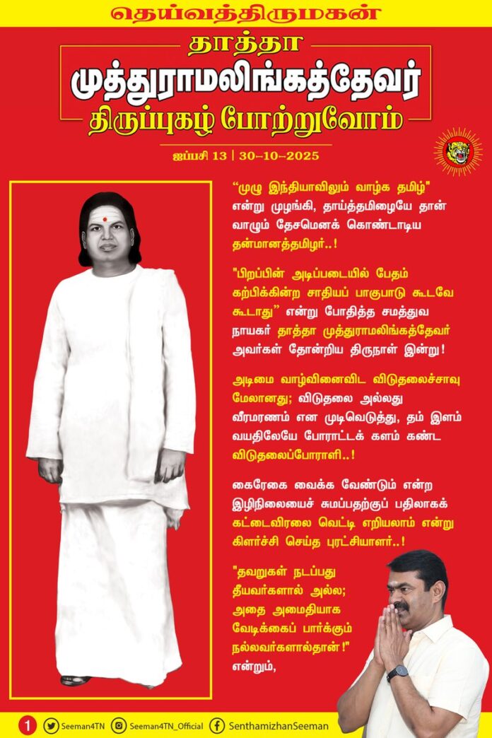 “முழு இந்தியாவிலும் வாழ்க தமிழ்" என்று முழங்கி, தாய்த்தமிழையே தான் வாழும் தேசமென கொண்டாடிய தன்மானத்தமிழர்..!
"பிறப்பின் அடிப்படையில் பேதம் கற்பிக்கின்ற சாதியப் பாகுபாடு கூடவே கூடாது” என்று போதித்த சமத்துவ நாயகர் தாத்தா முத்துராமலிங்கத்தேவர் அவர்கள் தோன்றிய திருநாள் இன்று!
அடிமை வாழ்வினைவிட விடுதலைச்சாவு மேலானது; விடுதலை அல்லது வீரமரணம் என முடிவெடுத்து, தம் இளம் வயதிலேயே போராட்டக் களம் கண்ட விடுதலைப்போராளி..!
கைரேகை வைக்க வேண்டும் என்ற இழிநிலையைச் சுமப்பதற்குப் பதிலாகக் கட்டைவிரலை வெட்டி எறியலாம் என்று கிளர்ச்சி செய்த புரட்சியாளர்..!
"தவறுகள் நடப்பது தீயவர்களால் அல்ல; அதை அமைதியாக வேடிக்கைப் பார்க்கும் நல்லவர்களால்தான்!" என்றும்,
"நான் யாரையும் எதிரியாகக் கருதுவபவனில்லை; தவறுகள் நடப்பதைக் கண்டிக்கும் என்னை எதிரியாகப் பார்த்தால் அதற்கு நான் பொறுப்பல்ல!" என்றும்,
"தான் வாழ, பதவி தேவை என்று எண்ணுபவர்களிடம் உண்மைக்குப் புறம்பானவற்றைத்தான் எதிர்பார்க்க முடியும்!" என்றும்,
"பதவியை ஒரு சேவையாகக் கருதுபவர்களிடம் ஆட்சி இல்லாமல் போனால், மக்களுக்கு நலன் என்பது வெறும் பகல் கனவுதான்" என்றும்,
எக்காலத்திற்கும் பொருந்தும் அரசியல் மொழிகளை அருள்மொழிகளாக அள்ளித்தந்த கால ஞானி..!
“தமிழர்கள் எங்களை வீழ்த்தியது, தமிழருக்குள்ளே இருக்கிற வஞ்சகம், சூழ்ச்சி, துரோகம், பதவிவெறி, பணத்தாசைதானே ஒழிய, வீரமோ - ஆயுதமோ இல்லை!” என்று அன்றே உணர்ந்து, உணர்த்திய பெருந்தமிழர்..!
“எனக்கு பாய்தான் தெரியும், பஞ்சு மெத்தை தெரியாது; பதுங்கத் தெரியும், பயம் கொள்ளத் தெரியாது; விவசாயம் தெரியும், வியாபாரம் தெரியாது!” என்று வாழ்ந்த எளிய மகன்..!
"பணத்திற்கு மயங்கி வியாபார அரசியலுக்கு இடம் கொடுத்துவிடாது; விவசாய அரசியலை அமைத்து, நாட்டின் பண்பாட்டையும், ஏழை மக்களின் நல்வாழ்வையும் பாதுகாக்க வேண்டும்!" என்று முழங்கிய மக்கள் தலைவர்..!
"உண்மையைப் பேசு! உரக்கப் பேசு! உறுதியாகப் பேசு! இறுதிவரைப் பேசு! நீயே உண்மையான வீரன்..!" என்று கற்பித்த பெருந்தகை..!
"மலர்மாலைக்கு ஒருவன் கழுத்தை நீட்டுவதைப்போல, மரணக் கயிற்றுக்கு எவன் கழுத்தை நீட்டுகிறானோ, அவன்தான் வீரன்!" என்று எங்களைப் போன்ற தமிழிளம் தலைமுறையினருக்கு உணர்வூட்டிய வீரத்தமிழ்மகன்..!
"தேசமே எனது உடல், தெய்வீகமே எனது உயிரென" வாழ்ந்து, தீரமிக்க விடுதலைப் போராளிகளைத் தாயக விடுதலைக்குத் தந்த தன்னிகரற்ற தலைவன்..!
தெய்வத்திருமகன் நம்முடைய தாத்தா பசும்பொன் முத்துராமலிங்கத்தேவர் அவர்களினுடைய திருப்புகழைப் போற்றுகின்ற இந்நாளில், அவர் காட்டிய வழியைப்பற்றி நடக்கும் தமிழிளம் தலைமுறையினராகிய நாம், அடிமை தமிழ்ச்சமூகத்தின் உரிமை மீட்சிக்கும், அதன் எதிர்காலப் பாதுகாப்பான நல்வாழ்விற்கும் இறுதிவரை உறுதியாகப் போராடுவோம் என்கிற உறுதியை ஏற்போம்!
மதிப்புமிக்க நமது தாத்தா தெய்வத்திருமகனார் முத்துராமலிங்கத்தேவர் அவர்களுக்குப் பெருமிதத்தோடு நம் புகழ் வணக்கத்தைச் செலுத்துவோம்!
புகழ் வணக்கம்! புகழ் வணக்கம்!
பைந்தமிழ் இனத்தில்
பசும்பொன் நிலத்தில் பிறந்த
பாரதம் காக்க
படை கட்டி சிறந்த
எங்கள் தாத்தா
தெய்வத்திருமகன் முத்துராமலிங்கத்தேவருக்குப்
புகழ் வணக்கம்! புகழ் வணக்கம்!
பேரப் பிள்ளைகள் பெருமையோடு செலுத்தும்
புகழ் வணக்கம்! புகழ் வணக்கம்!
குற்றப் பரம்பரை சட்டத்தை உடைத்த
கொற்றப் பரம்பரை வரலாற்றை படைத்த
தேசத்தின் விழியே!
தெய்வீக ஒளியே!
தென்னாட்டு புலியே!
தீந்தமிழ் மொழியே!
எதிர்காலத் தலைமுறை எங்களின் வழியே!
உங்களுக்கு எங்களின் புகழ் வணக்கம்! புகழ் வணக்கம்!
தென்பாண்டி நாட்டின் முத்தே!
விடுதலைப் போரின் வித்தே!
வீர மறவர்களின் சொத்தே!
சத்தியத்தின் பிறப்பே!
அறத்தின் சிறப்பே!
மாவீரன் நேதாஜியின் மறுவுருவே!
தெய்வத்தின் திருவுருவே!
உங்களின் திருப்புகழ் போற்றி
பேரப் பிள்ளைகள் நாங்கள்
பெருமையோடு செலுத்தும்
புகழ் வணக்கம்! புகழ் வணக்கம்!
உறுதி ஏற்போம்! உறுதி ஏற்போம்!
தீய அரசியல் ஒழிய!
தூய அரசியல் மலர!
கேடு கெட்ட பணநாயகம் ஒழிய!
மாண்புமிக்க ஜனநாயகம் மலர!
உறுதி ஏற்போம்! உறுதி ஏற்போம்!
தெய்வத்திருமகன் நமது தாத்தா
தேவர் பெருமகன் பெருமை போற்றி
உறுதி ஏற்போம்! உறுதி ஏற்போம்!
உங்கள் மொழியே! எங்கள் கீதை!
உங்கள் வழியே! எங்கள் பாதை!
உங்கள் நினைவைச் சுமந்து,
கனவை நோக்கி
எங்கள் பயணம்!
புகழ் வணக்கம்! புகழ் வணக்கம்!
உங்களுக்கு எங்களின் புகழ் வணக்கம்!
- செந்தமிழன் சீமான்
தலைமை ஒருங்கிணைப்பாளர்
நாம் தமிழர் கட்சி