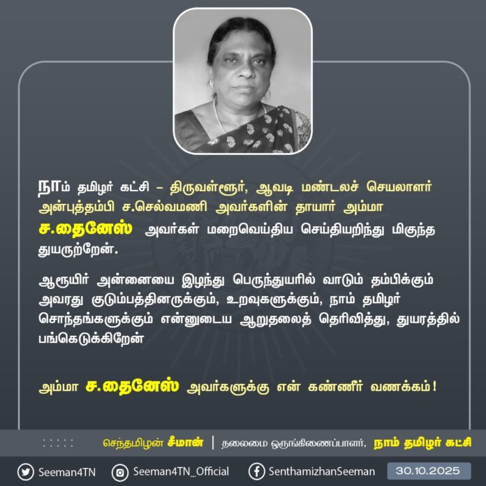நாம் தமிழர் கட்சி - திருவள்ளூர், ஆவடி மண்டலச் செயலாளர் அன்புத்தம்பி ச.செல்வமணி அவர்களின் தாயார் அம்மா ச.தைனேஸ் அவர்கள் மறைவெய்திய செய்தியறிந்து மிகுந்த துயருற்றேன்.
ஆரூயிர் அன்னையை இழந்து பெருந்துயரில் வாடும் தம்பிக்கும் அவரது குடும்பத்தினருக்கும், உறவுகளுக்கும், நாம் தமிழர் சொந்தங்களுக்கும் என்னுடைய ஆறுதலைத் தெரிவித்து, துயரத்தில் பங்கெடுக்கிறேன்
அம்மா ச.தைனேஸ் அவர்களுக்கு என் கண்ணீர் வணக்கம்!