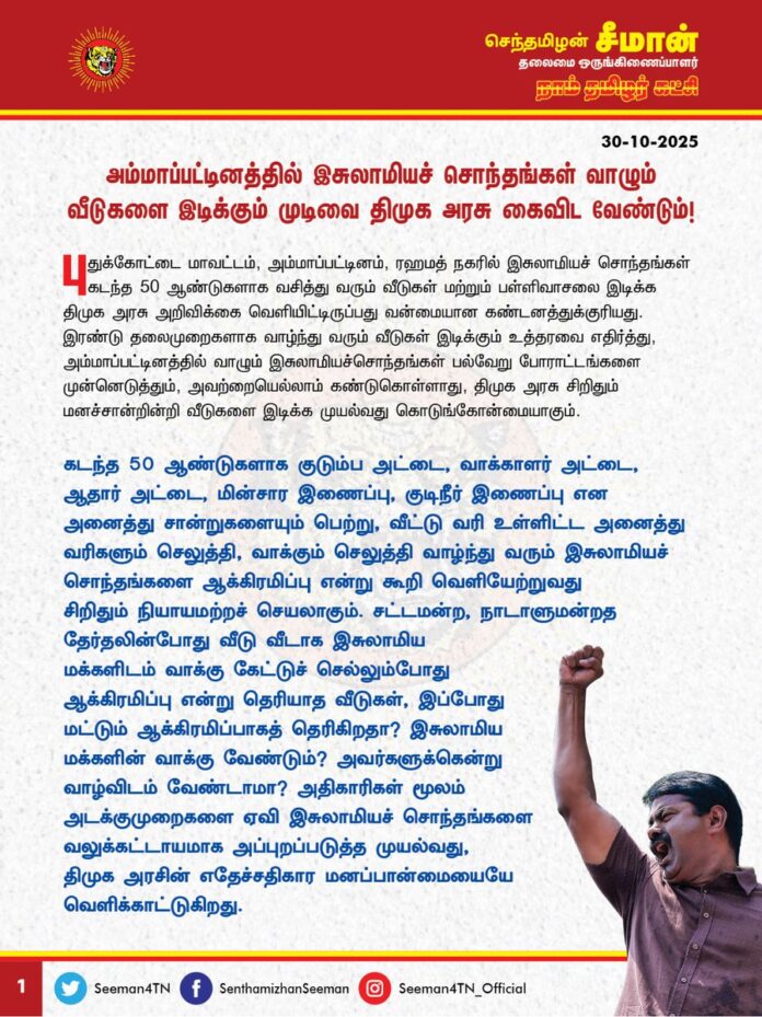அம்மாப்பட்டினத்தில் இசுலாமியச் சொந்தங்கள் வாழும் வீடுகளை இடிக்கும் முடிவை திமுக அரசு கைவிட வேண்டும்!
@CMOTamilnadu @mkstalin
புதுக்கோட்டை மாவட்டம், அம்மாப்பட்டினம், ரஹமத் நகரில் இசுலாமியச் சொந்தங்கள் கடந்த 50 ஆண்டுகளாக வசித்து வரும் வீடுகள் மற்றும் பள்ளிவாசலை இடிக்க திமுக அரசு அறிவிக்கை வெளியிட்டிருப்பது வன்மையான கண்டனத்துக்குரியது. இரண்டு தலைமுறைகளாக வாழ்ந்து வரும் வீடுகள் இடிக்கும் உத்தரவை எதிர்த்து, அம்மாப்பட்டினத்தில் வாழும் இசுலாமியச்சொந்தங்கள் பல்வேறு போராட்டங்களை முன்னெடுத்தும், அவற்றையெல்லாம் கண்டுகொள்ளாது, திமுக அரசு சிறிதும் மனச்சான்றின்றி வீடுகளை இடிக்க முயல்வது கொடுங்கோன்மையாகும்.
கடந்த 50 ஆண்டுகளாக குடும்ப அட்டை, வாக்காளர் அட்டை, ஆதார் அட்டை, மின்சார இணைப்பு, குடிநீர் இணைப்பு என அனைத்து சான்றுகளையும் பெற்று, வீட்டு வரி உள்ளிட்ட அனைத்து வரிகளும் செலுத்தி, வாக்கும் செலுத்தி வாழ்ந்து வரும் இசுலாமியச் சொந்தங்களை ஆக்கிரமிப்பு என்றுகூறி வெளியேற்றுவது சிறிதும் நியாயமற்றச் செயலாகும். சட்டமன்ற, நாடாளுமன்றத தேர்தலின்போது வீடு வீடாக இசுலாமிய மக்களிடம் வாக்கு கேட்டுச் செல்லும்போது ஆக்கிரமிப்பு என்று தெரியாத வீடுகள், இப்போது மட்டும் ஆக்கிரமிப்பாகத் தெரிகிறதா? இசுலாமிய மக்களின் வாக்கு வேண்டும்? அவர்களுக்கென்று வாழ்விடம் வேண்டாமா? அதிகாரிகள் மூலம் அடக்குமுறைகளை ஏவி இசுலாமியச் சொந்தங்களை வலுக்கட்டாயமாக அப்புறப்படுத்த முயல்வது, திமுக அரசின் எதேச்சதிகார மனப்பான்மையையே வெளிக்காட்டுகிறது.
அம்மாப்பட்டினம் முழுவதுமே பொது இடமாக இருந்து பின் குடியிருப்பாக மாறிய நிலையில் இரண்டு தலைமுறையாக இசுலாமியச் சொந்தங்கள் வாழும் வீடுகளை மட்டும் இடித்து அவர்களை அங்கிருந்து அப்புறப்படுத்த முயல்வது ஏன் யாருடைய விருப்பத்தை நிறைவேற்ற, யாரை மகிழ்விக்க
முயல்கிறது? இது முழுக்க முழுக்க ஆர்எஸ்எஸ் சிந்தனை இல்லையா? உத்திரப்பிரதேசத்தில் பாசிச பாஜக அரசு இசுலாமியச் சொந்தங்களின் வீடுகளை புல்டோசர் மூலம் இடித்து தரைமட்டமாக்குவதற்கும், தமிழ்நாட்டில் திமுக அரசு அம்மாப்பட்டினத்தில் இசுலாமிய மக்களின் வீடுகளை மட்டும் இடிக்க முயல்வதற்கும் என்ன வேறுபாடு இருக்க முடியும்?
அதே, அம்மாப்பட்டினத்தில் ஆக்கிரமிக்கப்பட்டுள்ள மற்ற அனைத்து பகுதிகளையும் இடித்து அகற்றும் துணிவு திமுக அரசிற்கு இருக்கிறதா? ஒரு தனிநபர் தொடர்ந்த வழக்கை காரணம் காட்டி ஒட்டுமொத்த இசுலாமியச் சொந்தங்கள் வாழும் இடங்களை மட்டும் இடித்து அகற்ற முயல்வது மதப்பாகுபாடு அன்றி வேறென்ன?
உண்மையில் திமுக அரசிற்கு மக்களின் மீதும், அவர்களின் வாழ்வுரிமையின் மீதும் அக்கறை இருக்குமாயின், வலிமையான வாதங்களை நீதிமன்றத்தில் வைத்து, எளிய மக்கள் பக்கம் உள்ள நியாயங்களை எடுத்துக்கூறி, எளிதாக மக்களின் குடியிருப்புகளை காத்திருக்க முடியும். ஆனால், திமுக அரசு மக்களின் குடியிருப்புகளை எப்படியாவது அகற்ற வேண்டும் என்ற உள்நோக்கத்துடன், வேண்டுமென்றே சரியான வாதங்களை முன் வைக்கத் தவறுவதுடன், அதன் காரணமாக வழங்கப்பட்ட நீதிமன்ற தீர்ப்பினை காரணம் காட்டியே மக்களை மிரட்டி வீடுகளை இடித்து, பச்சைத்துரோகம் புரிகின்றது.
திமுக அரசு பொறுப்பேற்ற கடந்த நான்கரை ஆண்டுகளில் பல தலைமுறையாக வாழ்ந்து வரும் மக்களை வலுக்கட்டாயமாக வெளியேற்றும் பணியைத் தொடர்ச்சியாகச் செய்து வருகிறது. ஏழை மக்களிடமிருந்து நிலங்களைப் பறித்து பன்னாட்டுப் பெருமுதலாளிகள், வடநாட்டு வியாபாரிகள், நிலவிற்பன்னர்கள் ஆகியோருக்கு பல்லாயிரம் ஏக்கர் நிலங்களை திமுக அரசு தாரைவார்க்கிறது. அரசியல்வாதிகள் ஆக்கிரமித்துள்ள அரசு நிலங்களை மீட்க திறனற்ற திமுக அரசு, அப்பாவி மக்கள் வாழும் வாழ்விடங்களை இடித்து, அதிகாரத் துணைகொண்டு மிரட்டி, விரட்டுவது கொடுங்கோன்மையின் உச்சமாகும்.
ஆகவே, புதுக்கோட்டை மாவட்டம், அம்மாப்பட்டினத்தில் இசுலாமியச் சொந்தங்கள் வாழும் வீடுகளை இடிக்கும் முடிவை திமுக அரசு உடனடியாக கைவிட வேண்டுமென வலியுறுத்துகிறேன். இல்லையென்றால், மாபெரும் மக்கள் திரள் போராட்டத்தை நாம் தமிழர் கட்சி முன்னெடுக்கும் என்றும் எச்சரிக்கின்றேன்.
- செந்தமிழன் சீமான்
தலைமை ஒருங்கிணைப்பாளர்
நாம் தமிழர் கட்சி