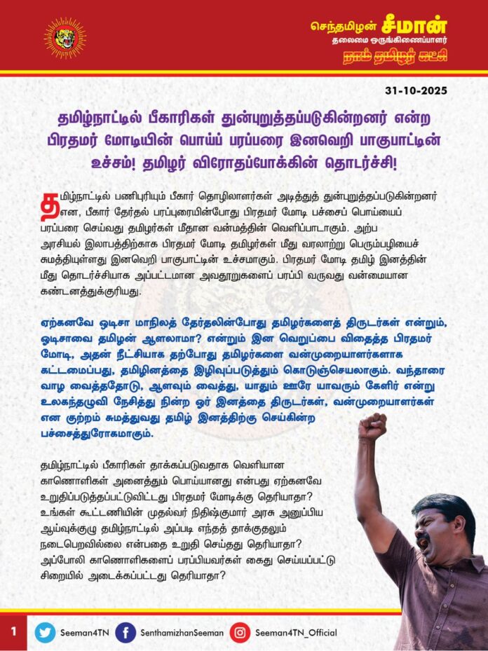 தமிழ்நாட்டில் பீகாரிகள் துன்புறுத்தப்படுகின்றனர் என்ற பிரதமர் மோடியின் பொய்ப்பரப்பரை இனவெறி பாகுபாட்டின் உச்சம்! தமிழர் விரோதப்போக்கின் தொடர்ச்சி!
தமிழ்நாட்டில் பணிபுரியும் பீகார் தொழிலாளர்கள் அடித்துத் துன்புறுத்தப்படுகின்றனர் என, பீகார் தேர்தல் பரப்புரையின் போது பிரதமர் மோடி பச்சைப் பொய்யைப் பரப்பரை செய்வது தமிழர்கள் மீதான வன்மத்தின் வெளிப்பாடாகும். அற்ப அரசியல் இலாபத்திற்காக பிரதமர் மோடி தமிழர்கள் மீது வரலாற்று பெரும்பழியைச் சுமத்தியுள்ளது இனவெறி பாகுபாட்டின் உச்சமாகும். பிரதமர் மோடி தமிழ் இனத்தின் மீது தொடர்ச்சியாக அப்பட்டமான அவதூறுகளைப் பரப்பி வருவது வன்மையான கண்டனத்துக்குரியது.
ஏற்கனவே ஒடிசா மாநிலத் தேர்தலின்போது தமிழர்களைத் திருடர்கள் என்றும், ஓடிசாவை தமிழன் ஆளலாமா? என்றும் இன வெறுப்பை விதைத்த பிரதமர் மோடி, அதன் நீட்சியாக தற்போது தமிழர்களை வன்முறையாளர்களாக, கட்டமைப்பது, தமிழினத்தை இழிவுப்படுத்தும் கொடுஞ்செயலாகும். வந்தாரை வாழ வைத்ததோடு, ஆளவும் வைத்து, யாதும் ஊரே யாவரும் கேளிர் என்று உலகந்தழுவி நேசித்து நின்ற ஓர் இனத்தை திருடர்கள், வன்முறையாளர்கள் என குற்றம் சுமத்துவது தமிழ் இனத்திற்கு செய்கின்ற பச்சைத்துரோகமாகும்.
தமிழ்நாட்டில் பீகாரிகள் தாக்கப்படுவதாக வெளியான காணொளிகள் அனைத்தும் பொய்யானது என்பது ஏற்கனவே உறுதிப்படுத்தப்பட்டுவிட்டது பிரதமர் மோடிக்கு தெரியாதா? உங்கள் கூட்டணியின் முதல்வர் நிதிஷ்குமார் அரசு அனுப்பிய ஆய்வுக்குழு தமிழ்நாட்டில் அப்படி எந்தத் தாக்குதலும் நடைபெறவில்லை என்பதை உறுதி செய்தது தெரியாதா? அப்போலி காணொளிகளைப் பரப்பியவர்கள் கைது செய்யப்பட்டு சிறையில் அடைக்கப்பட்டது தெரியாதா? பீகார் சட்டமன்றத்திலேயே அவை போலிக் காணொளிகள் என்று ஒப்புக்கொண்டதுதான் பிரதமருக்கு தெரியாதா? அவையெல்லாம் தெரிந்தும் இப்படி ஒரு அவதூறை பிரதமர் மோடி பரப்புவது தமிழர் விரோதப்போக்கன்றி வேறென்ன?
உண்மையில் தமிழ்நாட்டில் பீகாரிகள் தாக்கப்படுவதில்லை. பீகாரிகள் உள்ளிட்ட வடமாநிலத்தவரால் தமிழர்கள்தான் தாக்கப்படுகின்றனர் என்பது பிரதமர் மோடிக்குத் தெரியுமா? தமிழ்நாட்டில் கொலை, கொள்ளை, வழிப்பறி, கூட்டுப்பாலியல் வன்கொடுமை, போதைப்பொருள் விற்பனை உள்ளிட்ட பெரும் குற்றச்செயல்களில் ஈடுபடுவது வடவர்கள்தான் என்பது பிரதமருக்குத் தெரியுமா? கலவரம் செய்தவர்களைக் கட்டுப்படுத்தச் சென்ற தமிழ்நாடு காவல்துறையினரையே வடமாநிலத் தொழிலாளர்கள் தாக்கினர் என்பதாவது பிரதமருக்கு தெரியுமா? அப்போதெல்லாம் பிகாரிகள் தமிழர்களைத் தாக்குகின்றனர் என்று பேசாத பிரதமர் மோடி, வடவர்கள் தமிழ்நாட்டில் செய்யும் வன்முறைகள் தவறு என்று பேசாத பிரதமர் மோடி, தமிழர்கள் வன்முறையில் ஈடுபடுவது போன்ற ஒரு பச்சை பொய்யைக் கூறுவது எதனால்? அற்ப தேர்தல் வெற்றிக்குத்தானே?
இராமநாதபுரத்தில் மீனவப்பெண் வடவர்களால் பாலியல் வன்கொடுமை செய்யப்பட்டுக் கொல்லப்பட்டபோது வாய் திறவாத மோடி, அம்பத்தூரிலும், ஈரோட்டிலும் தமிழகக் காவலர்களை வடவர்கள் தாக்கியபோது பேசாத பிரதமர் மோடி, வட மாநிலங்களில் மருத்துவம் படிக்கச் சென்ற தமிழ்ப்பிள்ளைகள் வடவர்களால் மர்மமான முறையில் கொல்லப்பட்டபோது கண்டுகொள்ளாத பிரதமர் மோடி, வடமாநிலங்களில் விளையாடச் சென்ற தமிழக கபடி வீரர்கள், வடவர்களால் தாக்கப்பட்டபோது எந்த எதிர்ப்பும் தெரிவிக்காத மோடி, முன்பதிவு செய்யப்பட்ட தமிழ்நாட்டு தொடர்வண்டி இருக்கைகளை ஆக்கிரமித்து வடவர்கள் அட்டூழியம் செய்தபோது அமைதி காத்த மோடி, ஆந்திராவில் 20 தமிழர்கள் அநியாயமாகச் சுட்டுக்கொல்லப்பட்டபோதும், கேரளாவிலும் கர்நாடகாவிலும் தமிழர்கள் தாக்கப்பட்டு அவர்களது உடைமைகள் பறிக்கப்பட்டபோதும், எல்லாவற்றுக்கும் மேலாக இன்றுவரை தமிழக மீனவர்கள் இலங்கை கடற்படையினரால் சுட்டுக்கொல்லப்படுவதும், தாக்கப்படுவதும், படகுகள் பறிக்கப்படுவதும், சிறைப்படுத்தப்படுவதும் தொடர்வது குறித்து எந்தவொரு கண்டனமும் தெரிவிக்காத பிரதமர் மோடி, எந்தவொரு குற்றமும் செய்யாத தமிழர்களை மட்டும் வன்முறையாளர்களாக, திருடர்களாகக் கட்டமைப்பது தமிழர்களுக்கு எதிரான இனவெறி பாகுபாடு அன்றி வேறென்ன? இத்தனை காலமும் மதத்தின் பெயரால் மக்களைப் பிரித்து பிளந்த பாஜகவும், பிரதமர் மோடியும், இனி அது எடுபடாது என்று தெரிந்தவுடன் வடவர்களின் வாக்குகளைப் பெற இந்தி பேசும் மக்களிடம் இனவெறியைத் தூண்டுகின்றனர்.
இந்தியப் பிரதமரின் பொய்ப்பேச்சு, தமிழர்களைத் திருடர்கள், வன்முறையாளர்கள் என்று உலக நாடுகள் எண்ண வழிவகுக்காதா? இந்திய அரசமைப்பின் மீது உறுதியேற்று, ஒட்டுமொத்த இந்திய நாட்டு மக்களுக்குமான பிரதமர் ஓர் இனத்தை மட்டும் குறி வைத்து பொய்யைப் பரப்புவது உலக அரங்கில் எத்தகைய தாக்கத்தை ஏற்படுத்தும் என்பது பிரதமர் மோடிக்குத் தெரியாதா? அல்லது தெரிந்தும் வேண்டுமென்றே இத்தகைய அவதூற்றைப் பரப்பி வருகிறாரா?
இதுதான் பிரதமர் மோடி தமிழர்களுக்குத் தரும் மதிப்பா? இதுதான் இந்திய நாடு பேணும் ஒற்றுமையா? கட்டிக்காக்கும் ஒருமைப்பாடா? வெட்கக்கேடு! தமிழ்நாட்டுக்கு வரும்போது மட்டும் தமிழ் குறித்தும், தமிழ்நாடு குறித்தும் பிரதமர் பெருமையாகப் பேசுவது அனைத்தும், தமிழர்களை ஏய்த்து அவர்களின் வாக்குகளைப் பறிக்கும் மலிவான தந்திரம் என்பது மீண்டும் தெளிவாகிறது. இதிலிருந்து இந்திய நாடும், பிரதமரும், அரசும், ஆட்சியாளர்களும் இந்தி பேசும் மக்களுக்கானது மட்டுமே என்பதும், தமிழர்கள் இந்நாட்டின் இரண்டாந்தரக் குடிமக்கள்தான் என்பதும் மீண்டும் மீண்டும் உறுதியாகின்றது. இதையெல்லாம் காணும் தமிழ் இளையோருக்கு இந்த நாட்டின் மீதும், அதன் ஆட்சி முறையின் மீதும் வெறுப்புதான் வருமே அன்றி எப்படி பற்று வரும்?
இனியும் பிரதமர் மோடியின் தமிழர்கள் மீதான வெறுப்புப் பேச்சு தொடருமாயின், அது வேற்றுமையில் ஒற்றுமை என்ற இந்திய நாட்டின் பன்முகத்தன்மையைச் சிதைத்து, ஒற்றுமையையும், ஒருமைப்பாட்டையும் சீர்குலைத்து, நாட்டினைப் பெரும் அழிவுப்பாதைக்கே இட்டுச் செல்லும் என்று எச்சரிக்கிறேன்.
ஆகவே, பிரதமர் மோடி தமிழ்நாட்டில் பீகாரிகள் துன்புறுத்தப்படுகின்றனர் என்ற இனவெறுப்பு பேச்சை உடனடியாகத் திரும்பப்பெற்று, தமிழ்நாட்டு மக்களிடம் வெளிப்படையாக மன்னிப்புக்கோர வேண்டும் என வலியுறுத்துகிறேன். இல்லையென்றால் ஒடிசா தேர்தலுக்காக தமிழர்களைத் திருடர்களாகவும், பீகார் தேர்தலுக்காக தமிழர்களை வன்முறையாளர்களாகவும் கட்டமைக்கும் பாஜகவுக்கு வரும் 2026 சட்டமன்றத்தேர்தலில் தமிழ்நாட்டு மக்கள் தக்கப்பாடம் புகட்டுவார்கள்.
- செந்தமிழன் சீமான்
தலைமை ஒருங்கிணைப்பாளர்
நாம் தமிழர் கட்சி