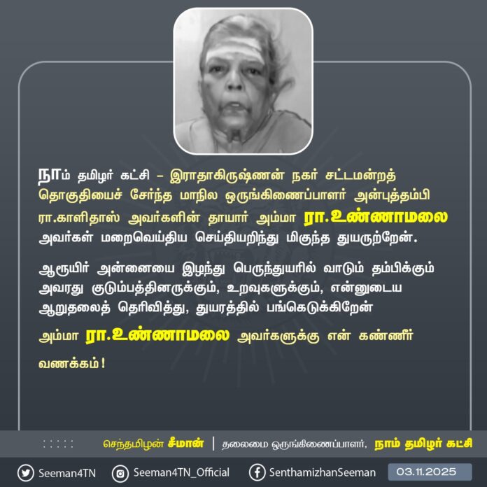 நாம் தமிழர் கட்சி - இராதாகிருஷ்ணன் நகர் சட்டமன்றத் தொகுதியைச் சேர்ந்த மாநில ஒருங்கிணைப்பாளர் அன்புத்தம்பி ரா.காளிதாஸ் அவர்களின் தாயார் அம்மா ரா.உண்ணாமலை அவர்கள் மறைவெய்திய செய்தியறிந்து மிகுந்த துயருற்றேன்.
ஆரூயிர் அன்னையை இழந்து பெருந்துயரில் வாடும் தம்பிக்கும் அவரது குடும்பத்தினருக்கும், உறவுகளுக்கும், என்னுடைய ஆறுதலைத் தெரிவித்து, துயரத்தில் பங்கெடுக்கிறேன்
அம்மா ரா.உண்ணாமலை அவர்களுக்கு என் கண்ணீர் வணக்கம்!