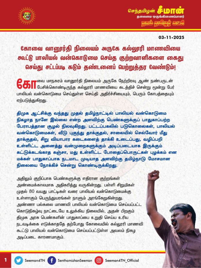 கோவை வானூர்தி நிலையம் அருகே கல்லூரி மாணவியை கூட்டு பாலியல் வன்கொடுமை செய்த குற்றவாளிகளை கைது செய்து சட்டப்படி கடும் தண்டனைப்பெற்றுத்தர வேண்டும்!
@CMOTamilnadu @mkstalin
கோவை மாநகரம் வானூர்தி நிலையம் அருகே நேற்றிரவு (02-11-2025) ஆண் நண்பருடன் பேசிக்கொண்டிருந்த கல்லூரி மாணவியைக் கடத்திச் சென்று மூன்று பேர் பாலியல் வன்கொடுமை செய்துள்ள செய்தி அதிர்ச்சியையும், பெரும் கோவத்தையும் ஏற்படுத்துகிறது.
திமுக ஆட்சிக்கு வந்தது முதல் தமிழ்நாட்டில் பாலியல் வன்கொடுமை நிகழாத நாளே இல்லை என்ற அளவிற்குப் பெண்களுக்குப் பாதுகாப்பற்ற பேராபத்தான சூழல் நிலவுகிறது. பட்டப்பகலில் படுகொலைகள், பாலியல் வன்கொடுமைகள், வீடு புகுந்து தாக்குதல், சாலையில் செல்வோர் மீது தாக்குதல், சிறு வியாபார கடைகளைத் தாக்கி உடைப்பது, வழிப்பறி உள்ளிட்ட அனைத்து வன்முறைகளுக்கும் அடிப்படையாக இருக்கும் கட்டுக்கடங்காத கஞ்சா, மது உள்ளிட்ட போதைப்பொருட்கள் புழக்கம் என மக்கள் பாதுகாப்பாக நடமாடமுடியாத அளவிற்கு தமிழ்நாடு மோசமான நிலையை நோக்கிச் சென்றுகொண்டிருக்கிறது.
அதிலும் குறிப்பாகப் பெண்களுக்கு எதிரான குற்றங்கள் அண்மைக்காலமாக அதிகரித்து வருகின்றது. பள்ளி சிறுமிகள் முதல், 80 வயது பாட்டிகள் வரை பாலியல் வன்கொடுமைக்கு உள்ளாகும் பெருந்துயரங்கள் நாளும் அரங்கேறுகின்றது. அண்ணா பல்கலைக்கழக மாணவி பாலியல் வன்கொடுமை செய்யப்பட்ட கொடுநிகழ்வு நாட்டையே உலுக்கிய நிலையில், அதன் பிறகும் திமுக அரசு பெண்களின் பாதுகாப்பை உறுதி செய்ய உரிய நடவடிக்கை எடுக்காததே தற்போது கோவையில் கல்லூரி மாணவி கூட்டுப் பாலியல் வன்கொடுமை செய்யப்பட்டுள்ள அவலம் நிகழ அடிப்படை காரணமாகும்.
அனைத்து சமூகக் குற்றங்களுக்கும் அடிப்படையாக இருக்கும் மது மற்றும் கஞ்சா உள்ளிட்ட போதைப்பொருட்களை ஒழிக்க முடியாமல் இந்த குற்றங்களை ஒழிக்கவே முடியாது. மதுவையும், போதைப்பொருட்களையும் ஒழிக்கக்கூடிய அதிகாரத்தைக் கையில் வைத்துக்கொண்டு நான்கு ஆண்டுகளாக தமிழ்நாடு முதலமைச்சர் உறுதிமொழி மட்டும் எடுத்துக்கொண்டிருப்பது வேடிக்கையாக இருக்கிறது.
மதுவை விற்கும் அரசால் குற்றங்களை எப்படி தடுத்து நிறுத்த முடியும்? போதைப்பொருட்களை ஒழித்து சட்டம் ஒழுங்கைச் சீர்படுத்த வேண்டிய காவல்துறை ஆளும் கட்சியின் அதிகாரக் கண்ணசைவுக்குச் சேவை செய்யும் ஏவல்துறையாகச் செயல்பட்டு எதிர்க்கட்சியினரை, அரசை எதிர்த்துக் கேள்வி கேட்கும் ஊடகவியலாளர்களை, சமூக ஆர்வலர்களை அடக்கி ஒடுக்கி பொய் வழக்கு புனைந்து சிறைப்படுத்துவதையே முழு மூச்சாக செய்து வருகிறது. பெண்களின் பாதுகாப்பில் அலட்சியமாகச் செயல்பட்டு இன்னும் எத்தனை பெண்கள் பாதிக்கப்பட திமுக அரசு காரணமாகப்போகிறது? இதுதான் பெண்களின் வாழ்வை முன்னேற்றும் திமுக அரசின் செயல்முறையா? இதற்குப் பெயர்தான் திராவிட மாடலா?
ஆகவே, கோவை வானூர்தி நிலையம் அருகே கல்லூரி மாணவியைக் கூட்டு பாலியல் வன்கொடுமை செய்த குற்றவாளிகளை விரைந்து கைது செய்து, சட்டப்படி கடும் தண்டனை பெற்றுத்தர வேண்டுமென வலியுறுத்துகிறேன்.
- செந்தமிழன் சீமான்
தலைமை ஒருங்கிணைப்பாளர்
நாம் தமிழர் கட்சி