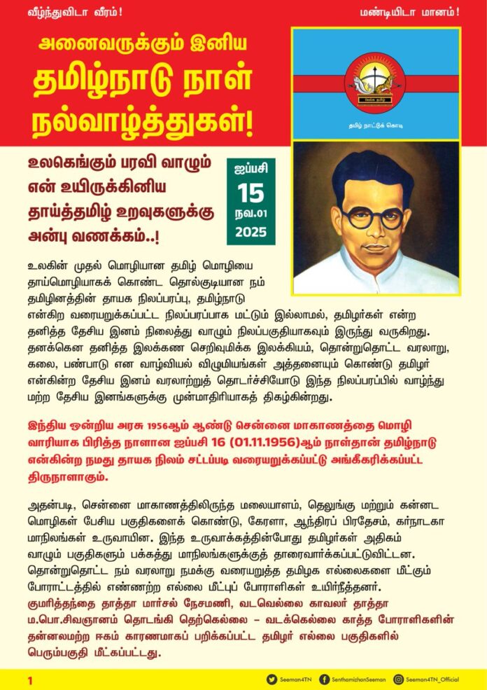 உலகெங்கும் பரவி வாழும் என் உயிருக்கினிய தாய்த்தமிழ் உறவுகளுக்கு அன்பு வணக்கம்..!
உலகின் முதல் மொழியான தமிழ்மொழியை தாய்மொழியாக கொண்ட தொல்குடியான நம் தமிழினத்தின் தாயக நிலப்பரப்பு, தமிழ்நாடு என்கிற வரையறுக்கப்பட்ட நிலப்பரப்பாக மட்டும் இல்லாமல், தமிழர்கள் என்ற தனித்த தேசிய இனம் நிலைத்து வாழும் நிலப்பகுதியாகவும் இருந்து வருகிறது. தனக்கென தனித்த இலக்கண செறிவுமிக்க இலக்கியம், தொன்றுதொட்ட வரலாறு, கலை, பண்பாடு என வாழ்வியல் விழுமியங்கள் அத்தனையும் கொண்டு தமிழர் என்கின்ற தேசிய இனம் வரலாற்றுத் தொடர்ச்சியோடு இந்த நிலப்பரப்பில் வாழ்ந்து மற்ற தேசிய இனங்களுக்கு முன்மாதிரியாகத் திகழ்கின்றது.
இந்திய ஒன்றிய அரசு 1956 ஆம் ஆண்டு சென்னை மாகாணத்தை மொழிவாரியாக பிரித்த நாளான ஐப்பசி 16 (01.11.1956) ஆம் நாள்தான் தமிழ்நாடு என்கின்ற நமது தாயக நிலம் சட்டப்படி வரையறுக்கப்பட்டு அங்கீகரிக்கப்பட்ட திருநாளாகும்.
அதன்படி, சென்னை மாகாணத்திலிருந்த மலையாளம், தெலுங்கு மற்றும் கன்னட மொழிகள் பேசிய பகுதிகளைக் கொண்டு, கேரளா, ஆந்திரப் பிரதேசம், கர்நாடகா மாநிலங்கள் உருவாயின. இந்த உருவாக்கத்தின் போது தமிழர்கள் அதிகம் வாழும் பகுதிகளும் பக்கத்து மாநிலங்களுக்குத் தாரை வார்க்கப்பட்டு விட்டன. தொன்றுதொட்ட நம் வரலாறு நமக்கு வரையறுத்த தமிழக எல்லைகளை மீட்கும் போராட்டத்தில் எண்ணற்ற எல்லை மீட்புப் போராளிகள் உயிர்நீத்தனர். குமரித்தந்தை தாத்தா மார்சல் நேசமணி, வடவெல்லை காவலர் தாத்தா மா.பொ.சிவஞானம் தொடங்கி தெற்கெல்லை – வடக்கெல்லை காத்த போராளிகளின் தன்னலமற்ற ஈகம் காரணமாகப் பறிக்கப்பட்ட தமிழர் எல்லை பகுதிகளில் பெரும்பகுதி மீட்கப்பட்டது.
தமிழ்நாடு, தமிழகம், தமிழர் தேயம் எனும் சொல்லாடல்கள் மூலம் முதுபெரும் காலத்திலேயே தமிழர் தாயகம் பெருமையோடு அழைக்கப்பட்டதையும் பழந்தமிழ் இலக்கியங்கள் நமக்கு அறியத் தருகின்றன.
சென்னை மாகாணத்திற்கு ‘தமிழ்நாடு’ எனப்பெயரிடக் கோரி, தனி நபராக பெருந்தமிழர் ஈகி தாத்தா சங்கரலிங்கனார் அவர்கள் 76 நாட்கள் சாகும் வரை உண்ணாநிலைப் போராட்டம் மேற்கொண்டு கோரிக்கை நிறைவேற்றப்படாமலே இறந்தார். அவருடைய ஈகம் ஏற்படுத்திய தாக்கத்தின் விளைவாக, அதன்பின் சென்னை மாகாண முதல்வராக இருந்த பேரறிஞர் அண்ணா அவர்கள் கடந்த 1968 ஆம் ஆண்டு தமிழர்கள் வாழ்ந்த சென்னை மாகாணப்பகுதியின் பெயரை ‘தமிழ்நாடு’ எனப் பழந்தமிழ் இலக்கியத்தில் உள்ளபடி மீண்டும் மாற்றினார்.
ஆங்கிலேயர் ஆட்சியில் நிர்வாக வசதிக்காக மெட்ராஸ் மாகாணம் என மற்ற தேசிய இனங்கள் வாழும் நிலப்பரப்போடு சேர்த்து நிர்வகிக்கப்பட்ட நம் தாய் நிலம் அவற்றிலிருந்து விடுபட்டு தமிழ்நாடு எனத் தனித்த பெருநிலமாக உருவெடுத்த நாளான ஐப்பசி 16 (01.11.1956) ஆம் நாளினை ‘தமிழ்நாடு நாளாக’ அறிவிக்க வேண்டும் என்று தமிழ்நாட்டு மக்களின் நீண்ட கால கோரிக்கையாகும்.
நாம் தமிழர் கட்சியும், தமிழ் அறிஞர் பெருமக்களுக்கும், தமிழ்த்தேசிய உணர்வாளர்களும் ஐப்பசி 16 (01.11.1956) ஆம் நாளினை தமிழ்நாடு நாள் என அறிவித்திட வேண்டுமென தொடர்ந்து குரல் எழுப்பி வந்தனர். அதன் விளைவாக கடந்த 2019ஆம் ஆண்டு தமிழ்நாடு அரசால் ஒவ்வொரு ஆண்டும் ஐப்பசி 15 (01.11.2019) ஆம் நாள் தமிழ்நாடு நாளாக கொண்டாடப்படும் என வரலாற்று முக்கியத்துவம் வாய்ந்த அரசாணை பிறப்பிக்கப்பட்டது. பின்னர் வந்த திமுக அரசு அரசியல் காழ்ப்புணர்ச்சி காரணமாக தமிழ்நாடாய் மீண்டும் உருவெடுத்த நாளை விடுத்து, தமிழ்நாடு என மீண்டும் பெயர் வைத்த நாளை தமிழ்நாடு நாளாக கொண்டாடப்படும் என நம்முடைய கடும் எதிர்ப்பினை மீறி வலிந்து திணித்துள்ளது.
தமிழ்த்தேசிய அரசியல் புத்தெழுச்சிப் பெற்று, புரட்சிகர அரசியல் மாற்றத்தை ஏற்படுத்த இலட்சக்கணக்கான தமிழ் இளையோர் கூட்டம், வீறுகொண்டு செயல்படும் இவ்வேளையில், காலத்தையும், களத்தையும் வென்று ஆட்சியும் அதிகாரமும் கைவரும் நாளில், தமிழ்நாடு நாள் குழப்பநிலை துடைத்து எறியப்படும்.
உயிரினும் மேலான நமது தாயக நிலம் இந்திய ஒன்றிய அரசால் தனித்த மொழிவழி மாநிலமாக அங்கீகரிக்கப்பட்ட நாளையே தமிழ்நாடு நாளாக போற்றிக்கொண்டாடிட வேண்டியது ஒவ்வொரு தமிழரின் இனமானக்கடமையாகும். வழக்கம்போல இந்த ஆண்டும் நாம் தமிழர் கட்சி, ஐப்பசி 15 (01.11.2025) ஆம் நாளையே தமிழ்நாடு நாளாக பேரெழுச்சியாகக் கொண்டாடவிருக்கின்றது.
ஆகவே, உலகம் முழுக்கப் பரந்து வாழும் ஏறத்தாழ 12 கோடி தமிழ்த்தேசிய இன மக்களின் தாய்நிலம் தமிழ்நாடாக உருப்பெற்ற ஐப்பசி 15 ஆம் (01.11.2025) நாளான தமிழ்நாடு நாள் அன்று, என் உயிருக்கினிய தம்பி தங்கைகள், தாய்த்தமிழ் உறவுகள் அனைவரும், தத்தம் பகுதியில் வாழும் பொதுமக்களுக்கு, நம்முடைய மூவேந்தர்களின் இலட்சினைகளை பொறித்த தமிழ்நாட்டுக்கொடியை சிறு கொடிகளாக அச்சிட்டு கொடுத்து, இனிப்புகள் வழங்கி, எல்லை மீட்புப் போராளிகளுக்கு மலர்வணக்கம் செலுத்தி பேரெழுச்சிமிக்கத் திருவிழாவாகக் கொண்டாடுவோம்!
இன்று மாலை சென்னை அம்பத்தூரில் நடைபெறவிருக்கும் மாபெரும் தமிழ்நாடு நாள் பொதுக்கூட்டத்தில் பெருந்திரளாக ஒன்று கூடுவோம்! பெருமிதத்தோடு தமிழ்நாடு நாளினை கொண்டாடுவோம்!
அனைவருக்கும் இனிய தமிழ்நாடு நாள் நல்வாழ்த்துகள்!