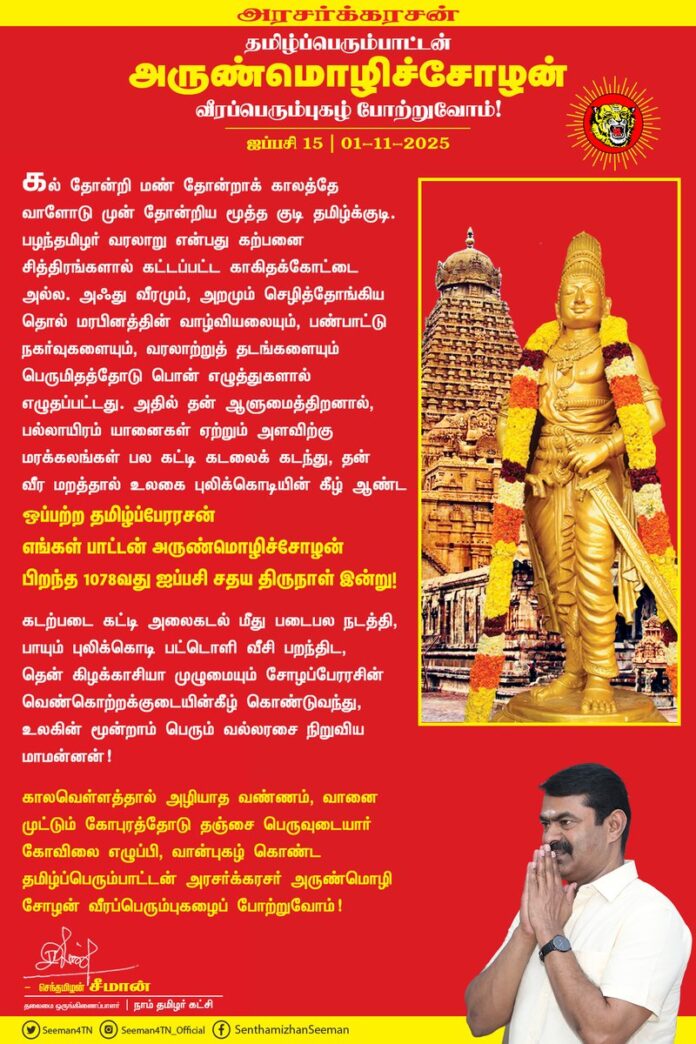 கல் தோன்றி மண் தோன்றாக் காலத்தே வாளோடு முன் தோன்றிய மூத்த குடி தமிழ்க்குடி. பழந்தமிழர் வரலாறு என்பது கற்பனை சித்திரங்களால் கட்டப்பட்ட காகிதக்கோட்டை அல்ல. அஃது வீரமும், அறமும் செழித்தோங்கிய தொல் மரபினத்தின் வாழ்வியலையும், பண்பாட்டு நகர்வுகளையும், வரலாற்றுத் தடங்களையும் பெருமிதத்தோடு பொன் எழுத்துகளால் எழுதப்பட்டது. அதில் தன் ஆளுமைத்திறனால், பல்லாயிரம் யானைகள் ஏற்றும் அளவிற்கு மரக்கலங்கள் பல கட்டி கடலைக் கடந்து, தன் வீர மறத்தால் உலகை புலிக்கொடியின் கீழ் ஆண்ட ஒப்பற்ற தமிழ்ப்பேரரசன் எங்கள் பாட்டன் அருண்மொழிச்சோழன் பிறந்த 1078 வது ஐப்பசி சதய திருநாள் இன்று!
கடற்படை கட்டி அலைகடல் மீது படைபல நடத்தி, பாயும் புலிக்கொடி பட்டொளி வீசி பறந்திட, தென் கிழக்காசியா முழுமையும் சோழப்பேரரசின் வெண்கொற்றக்குடையின்கீழ் கொண்டுவந்து, உலகின் மூன்றாம் பெரும் வல்லரசை நிறுவிய மாமன்னன்!
காலவெள்ளத்தால் அழியாத வண்ணம், வானை முட்டும் கோபுரத்தோடு தஞ்சை பெருவுடையார் கோவிலை எழுப்பி, வான்புகழ் கொண்ட தமிழ்ப்பெரும்பாட்டன் அரசர்க்கரசர் அருண்மொழி சோழன் வீரப்பெரும்புகழைப் போற்றுவோம்!
நாம் தமிழர்!