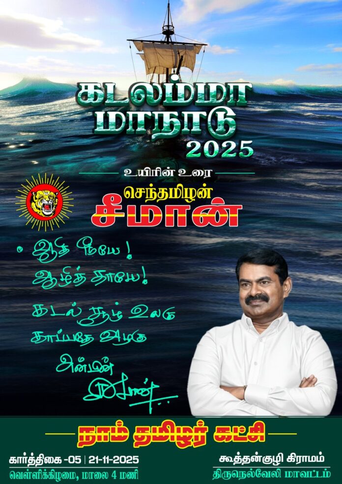 ஆதி நீயே!
ஆழித் தாயே!
கடல்சூழ் உலகு!
காப்பதே அழகு!
நாம் தமிழர் கட்சி சார்பாக வருகின்ற கார்த்திகை 5ஆம் நாள் 21-11-2025 அன்று மாலை 04 மணியளவில், திருநெல்வேலி மாவட்டம், இராதாபுரம் சட்டமன்றத் தொகுதி, கூத்தன்குழியில் கடலம்மா மாநாடு-2025 பேரெழுச்சியாக நடைபெறவிருக்கிறது.
என் தாய்த்தமிழ் உறவுகள் அனைவரும் தவறாமல் பங்கேற்க வேண்டும்!
கடலம்மா மாநாடு சிறக்க வேண்டும்!
