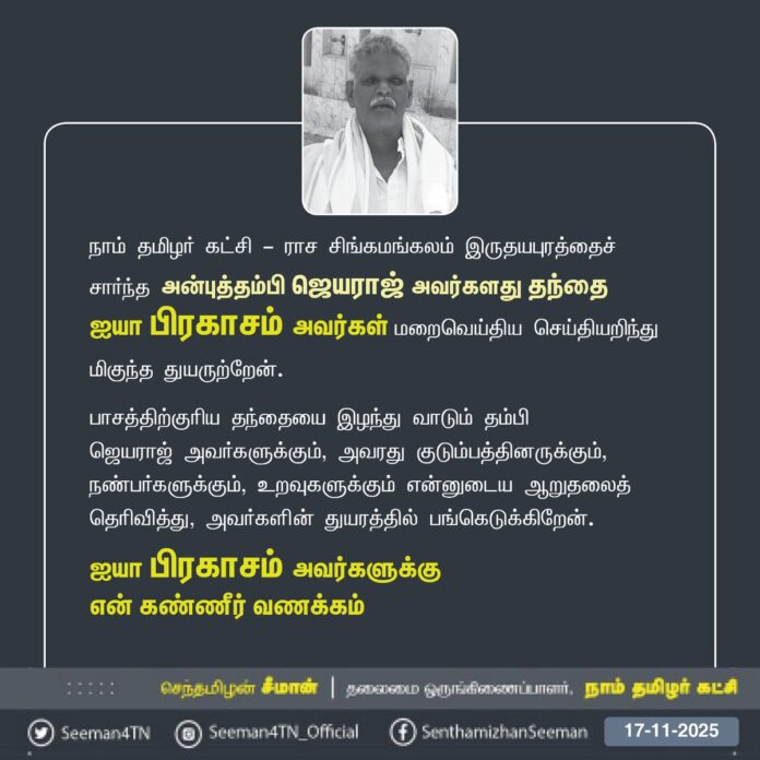 நாம் தமிழர் கட்சி - ராச சிங்கமங்கலம் இருதயபுரத்தைச் சார்ந்த அன்புத்தம்பி ஜெயராஜ் அவர்களது தந்தை ஐயா பிரகாசம் அவர்கள் மறைவெய்திய செய்தியறிந்து
மிகுந்த துயருற்றேன்.
பாசத்திற்குரிய தந்தையை இழந்து வாடும் தம்பி ஜெயராஜ் அவர்களுக்கும், அவரது குடும்பத்தினருக்கும், நண்பர்களுக்கும், உறவுகளுக்கும் என்னுடைய ஆறுதலைத் தெரிவித்து, அவர்களின் துயரத்தில் பங்கெடுக்கிறேன்.
ஐயா பிரகாசம் அவர்களுக்கு
என் கண்ணீர் வணக்கம்!