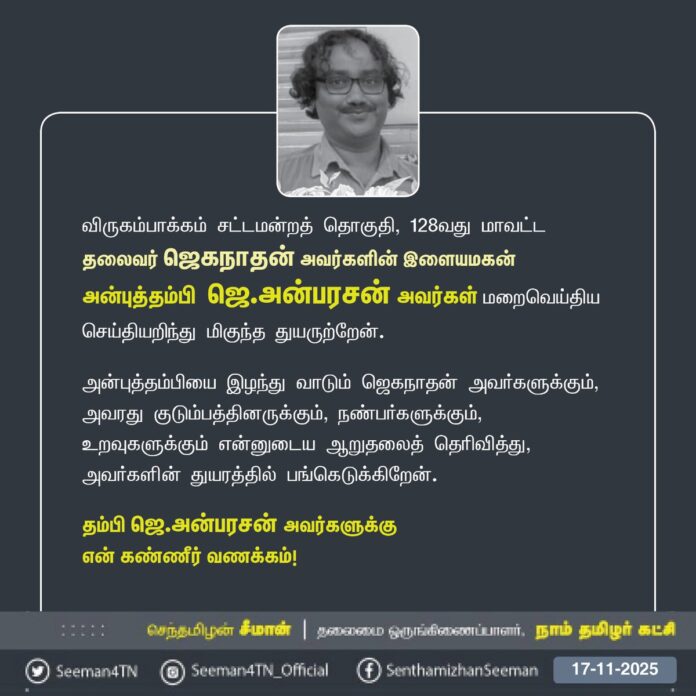 நாம் தமிழர் கட்சி - விருகம்பாக்கம் சட்டமன்றத் தொகுதி, 128வது மாவட்டத் தலைவர் ஜெகநாதன் அவர்களின் இளையமகன் அன்புத்தம்பி ஜெ.அன்பரசன் அவர்கள் மறைவெய்திய செய்தியறிந்து மிகுந்த துயருற்றேன்.
அன்புத்தம்பியை இழந்து வாடும் ஜெகநாதன் அவர்களுக்கும், அவரது குடும்பத்தினருக்கும், நண்பர்களுக்கும், உறவுகளுக்கும் என்னுடைய ஆறுதலைத் தெரிவித்து, அவர்களின் துயரத்தில் பங்கெடுக்கிறேன்.
தம்பி ஜெ.அன்பரசன் அவர்களுக்கு
என் கண்ணீர் வணக்கம்!