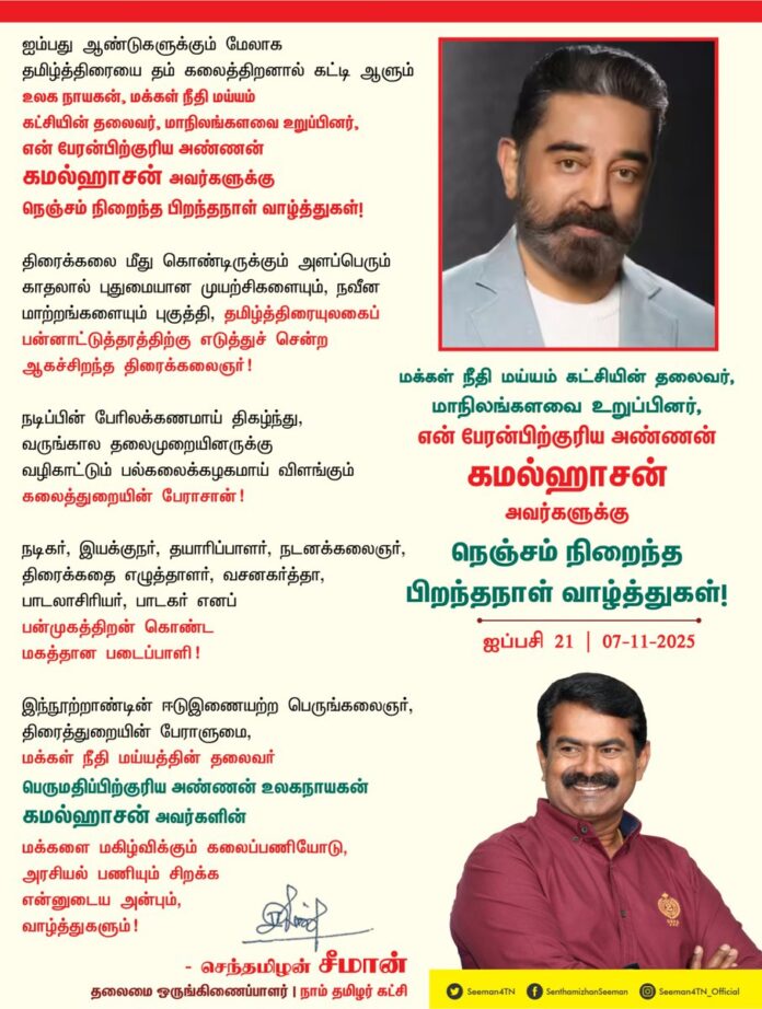 ஐம்பது ஆண்டுகளுக்கும் மேலாக தமிழ்த்திரையை தம் கலைத்திறனால் கட்டி ஆளும் உலக நாயகன், மக்கள் நீதி மய்யம் கட்சியின் தலைவர், மாநிலங்களவை உறுப்பினர், என் பேரன்பிற்குரிய அண்ணன் கமல்ஹாசன் அவர்களுக்கு நெஞ்சம் நிறைந்த பிறந்தநாள் வாழ்த்துகள்!
திரைக்கலை மீது கொண்டிருக்கும் அளப்பெரும் காதலால் புதுமையான முயற்சிகளையும், நவீன மாற்றங்களையும் புகுத்தி, தமிழ்த்திரையுலகைப் பன்னாட்டுத்தரத்திற்கு எடுத்துச் சென்ற ஆகச்சிறந்த திரைக்கலைஞர்!
நடிப்பின் பேரிலக்கணமாய் திகழ்ந்து, வருங்கால தலைமுறையினருக்கு வழிகாட்டும் பல்கலைக்கழகமாய் விளங்கும் கலைத்துறையின் பேராசான்!
நடிகர், இயக்குநர், தயாரிப்பாளர், நடனக்கலைஞர், திரைக்கதை எழுத்தாளர், வசனகர்த்தா, பாடலாசிரியர், பாடகர் எனப் பன்முகத்திறன் கொண்ட மகத்தான படைப்பாளி!
இந்நூற்றாண்டின் ஈடுஇணையற்ற பெருங்கலைஞர்,
திரைத்துறையின் பேராளுமை,
மக்கள் நீதி மய்யத்தின் தலைவர்
மாநிலங்களவை உறுப்பினர் பெருமதிப்பிற்குரிய அண்ணன் உலகநாயகன் கமல்ஹாசன் அவர்களின் மக்களை மகிழ்விக்கும் கலைப்பணியோடு, அரசியல் பணியும் சிறக்க என்னுடைய அன்பும், வாழ்த்துகளும்!
@ikamalhaasan