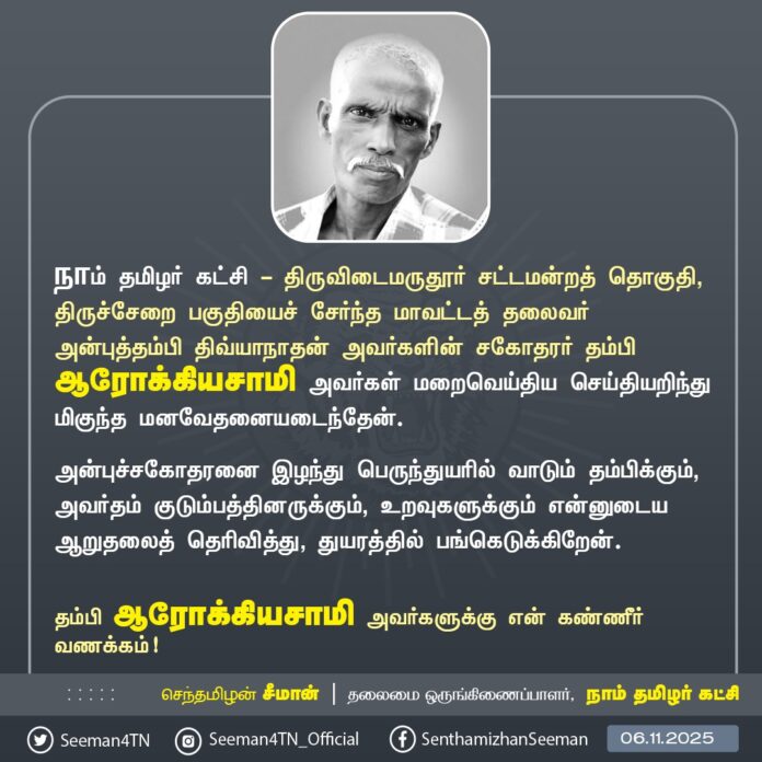 நாம் தமிழர் கட்சி - திருவிடைமருதூர் சட்டமன்றத் தொகுதி, திருச்சேறை பகுதியைச் சேர்ந்த மாவட்டத் தலைவர் அன்புத்தம்பி திவ்யாநாதன் அவர்களின் சகோதரர் தம்பி ஆரோக்கியசாமி அவர்கள் மறைவெய்திய செய்தியறிந்து மிகுந்த மனவேதனையடைந்தேன்.
அன்புச்சகோதரனை இழந்து பெருந்துயரில் வாடும் தம்பிக்கும், அவர்தம் குடும்பத்தினருக்கும், உறவுகளுக்கும் என்னுடைய ஆறுதலைத் தெரிவித்து, துயரத்தில் பங்கெடுக்கிறேன்.
தம்பி ஆரோக்கியசாமி அவர்களுக்கு என் கண்ணீர் வணக்கம்!