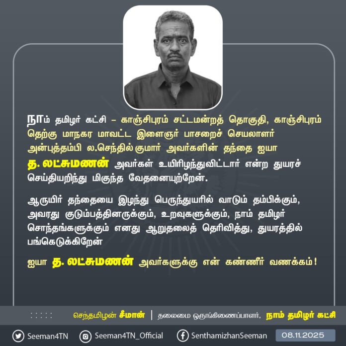 நாம் தமிழர் கட்சி - காஞ்சிபுரம் சட்டமன்றத் தொகுதி, காஞ்சிபுரம் தெற்கு மாநகர மாவட்ட இளைஞர் பாசறைச் செயலாளர் அன்புத்தம்பி ல.செந்தில் குமார் அவர்களின் தந்தை ஐயா த. லட்சுமணன் அவர்கள் உயிரிழந்துவிட்டார் என்ற துயரச் செய்தியறிந்து மிகுந்த வேதனையுற்றேன்.
ஆருயிர் தந்தையை இழந்து பெருந்துயரில் வாடும் தம்பிக்கும், அவரது குடும்பத்தினருக்கும், உறவுகளுக்கும், நாம் தமிழர் சொந்தங்களுக்கும் எனது ஆறுதலைத் தெரிவித்து, துயரத்தில் பங்கெடுக்கிறேன்
ஐயா த. லட்சுமணன் அவர்களுக்கு என் கண்ணீர் வணக்கம்!