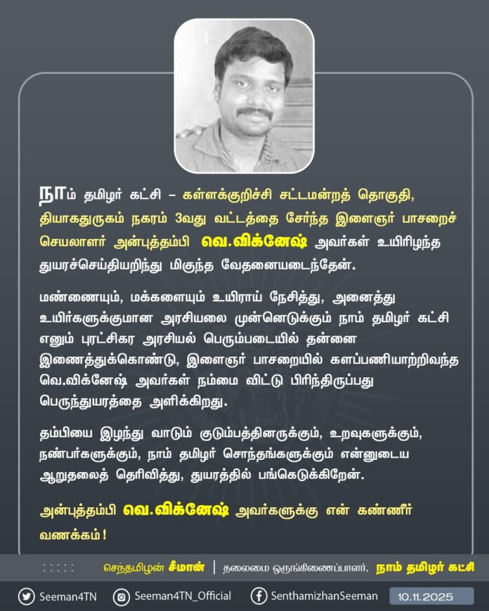 நாம் தமிழர் கட்சி - கள்ளக்குறிச்சி சட்டமன்றத் தொகுதி, தியாகதுருகம் நகரம் 3-வது வட்டத்தை சேர்ந்த இளைஞர் பாசறைச் செயலாளர் அன்புத்தம்பி வெ.விக்னேஷ் அவர்கள் உயிரிழந்த துயரச்செய்தியறிந்து மிகுந்த வேதனையடைந்தேன்.
மண்ணையும், மக்களையும் உயிராய் நேசித்து, அனைத்து உயிர்களுக்குமான அரசியலை முன்னெடுக்கும் நாம் தமிழர் கட்சி எனும் புரட்சிகர அரசியல் பெரும்படையில் தன்னை இணைத்துக்கொண்டு, இளைஞர் பாசறையில் களப்பணியாற்றிவந்த வெ.விக்னேஷ் அவர்கள் நம்மை விட்டு பிரிந்திருப்பது பெருந்துயரத்தை அளிக்கிறது.
தம்பியை இழந்து வாடும் குடும்பத்தினருக்கும், உறவுகளுக்கும், நண்பர்களுக்கும், நாம் தமிழர் சொந்தங்களுக்கும் என்னுடைய ஆறுதலைத் தெரிவித்து, துயரத்தில் பங்கெடுக்கிறேன்.
அன்புத்தம்பி வெ.விக்னேஷ் அவர்களுக்கு என் கண்ணீர் வணக்கம்!