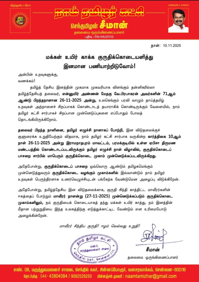 மக்கள் உயிர் காக்க குருதிக்கொடையளித்து
இனமான பணியாற்றிடுவோம்!
அன்பின் உறவுகளுக்கு,
வணக்கம்!
தமிழ்த் தேசிய இனத்தின் முகமாக முகவரியாக விளங்கும் தன்னிகரில்லா தமிழ்த்தேசியத் தலைவர், என்னுயிர் அண்ணன் மேதகு வே.பிரபாகரன் அவர்களின் 71ஆம் ஆண்டு பிறந்தநாளான 26-11-2025 அன்று,உலகெங்கும் பரவி வாழும் தாய்த்தமிழ் உறவுகள் அந்நாளைச் சிறப்பாகக் கொண்டாடத் தயாராகிக் கொண்டிருக்கும் வேளையில், நாம் தமிழர் கட்சி சார்பாகச் சிறப்பான முன்னெடுப்புகளை எப்போதும் போலத் தொடங்கியிருக்கிறோம்.
தலைவர் பிறந்த நாளினை, தமிழர் எழுச்சி நாளாகப் போற்றி, இன விடுதலைக்குச் சூளுரைக்க உறுதியேற்கும் விதமாக, நாம் தமிழர் கட்சி சார்பாக வருகின்ற கார்த்திகை 10ஆம் நாள் 26-11-2025 அன்று இராமநாதபுரம் மாவட்டம், பரமக்குடியில் உள்ள ஏபிசா திருமண மண்டபத்தில் கொண்டாடப்படவிருக்கும் தமிழர் எழுச்சி நாள் விழாவில், குருதிக்கொடைப் பாசறை சார்பில் மாபெரும் குருதிக்கொடை முகாம் முன்னெடுக்கப்படவிருக்கிறது.
அதேபோன்று, குருதிக்கொடைப் பாசறை ஒவ்வொரு ஆண்டும் தமிழகமெங்கும் முன்னெடுத்துவரும் குருதிக்கொடை வழங்கும் முகாம்களில் இவ்வாண்டும் நாம் தமிழர் உறவுகள் பெருந்திரளாக உணர்வெழுச்சியுடன் பங்கேற்க வேண்டுமென அழைப்பு விடுக்கிறேன்.
அதேபோன்று, தமிழ்த்தேசிய இன விடுதலைக்காக, குருதி சிந்தி காத்திட்ட மாவீரர்களின் ஈகத்தைப் போற்றும் மாவீரர் நாளன்று (27-11-2025) முன்னெடுக்கப்படும் குருதிக்கொடை முகாம்களிலும், நம் குருதியைக் கொடையாகத் தந்து மக்கள் உயிர் காத்து, நம் இனத்தின் மீதான பற்றுறுதியை இந்த உலகத்திற்கு எடுத்துக்காட்டிட வேண்டும் என உரிமையோடு அழைக்கின்றேன்.
மாவீரர் சிந்திய குருதி! ஈழம் வெல்வது உறுதி!
- செந்தமிழன் சீமான்
தலைமை ஒருங்கிணைப்பாளர்
நாம் தமிழர் கட்சி