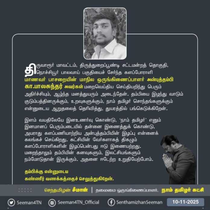 திருவாரூர் மாவட்டம், திருத்துறைப்பூண்டி சட்டமன்றத் தொகுதி, நொச்சியூர் -பாலவாய் பகுதியைச் சேர்ந்த களப்போராளி மாணவர் பாசறையின் மாநில ஒருங்கிணைப்பாளர் அன்புத்தம்பி கா.பாலசுந்தர் அவர்கள் மறைவெய்திய செய்தியறிந்து பெரும் அதிர்ச்சியும், ஆழ்ந்த மனத்துயரும் அடைந்தேன். தம்பியை இழந்து வாடும் குடும்பத்தினருக்கும், உறவுகளுக்கும், நாம் தமிழர் சொந்தங்களுக்கும் என்னுடைய ஆறுதலைத் தெரிவித்து, துயரத்தில் பங்கெடுக்கிறேன்.
இளம் வயதிலேயே இனஉணர்வு கொண்டு, ‘நாம் தமிழர்’ எனும் இனமானப் பெரும்படையில் தன்னை இணைத்துக் கொண்டு, அயராது களப்பணியாற்றிய அன்புத்தம்பியின் இழப்பு என்னைக் கலங்கச் செய்கிறது. கட்சியின் வேர்களாகத் திகழும் களப்போராளிகளின் இழப்பென்பது ஈடுஇணையற்றது. மறைந்தாலும் தம்பியின் கனவுகளும், இலட்சியங்களும் நம்மோடுதான் இருக்கும். அதனை ஈடேற்ற உறுதியேற்போம்.
தம்பிக்கு என்னுடைய கண்ணீர் வணக்கத்தைச் செலுத்துகிறேன்.