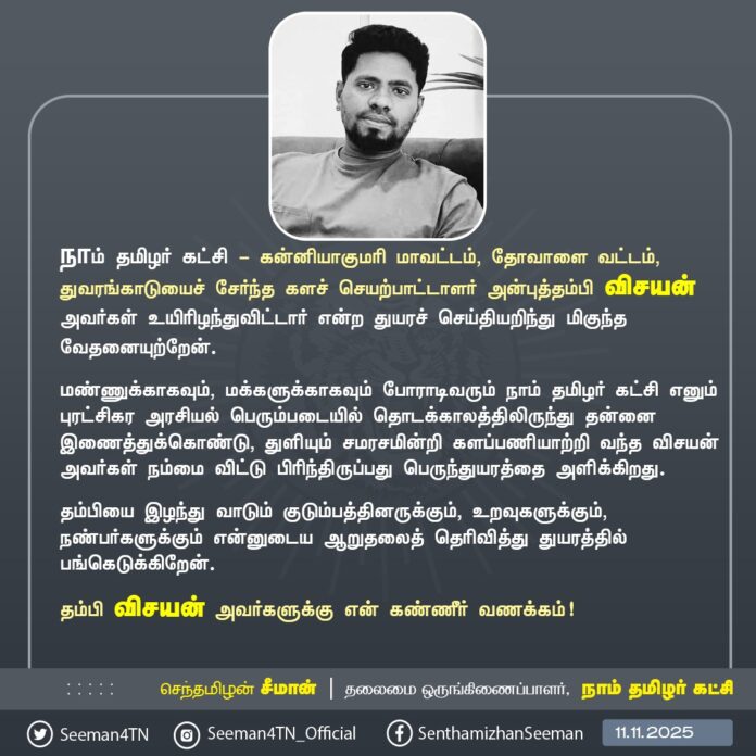நாம் தமிழர் கட்சி - கன்னியாகுமரி மாவட்டம், தோவாளை வட்டம், துவரங்காடுயைச் சேர்ந்த களச் செயற்பாட்டாளர் அன்புத்தம்பி விசயன் அவர்கள் உயிரிழந்துவிட்டார் என்ற துயரச் செய்தியறிந்து மிகுந்த வேதனையுற்றேன்.
மண்ணுக்காகவும், மக்களுக்காகவும் போராடிவரும் நாம் தமிழர் கட்சி எனும் புரட்சிகர அரசியல் பெரும்படையில் தொடக்காலத்திலிருந்து தன்னை இணைத்துக்கொண்டு, துளியும் சமரசமின்றி களப்பணியாற்றி வந்த விசயன் அவர்கள் நம்மை விட்டு பிரிந்திருப்பது பெருந்துயரத்தை அளிக்கிறது.
தம்பியை இழந்து வாடும் குடும்பத்தினருக்கும், உறவுகளுக்கும், நண்பர்களுக்கும் என்னுடைய ஆறுதலைத் தெரிவித்து துயரத்தில் பங்கெடுக்கிறேன்.
தம்பி விசயன் அவர்களுக்கு என் கண்ணீர் வணக்கம்!