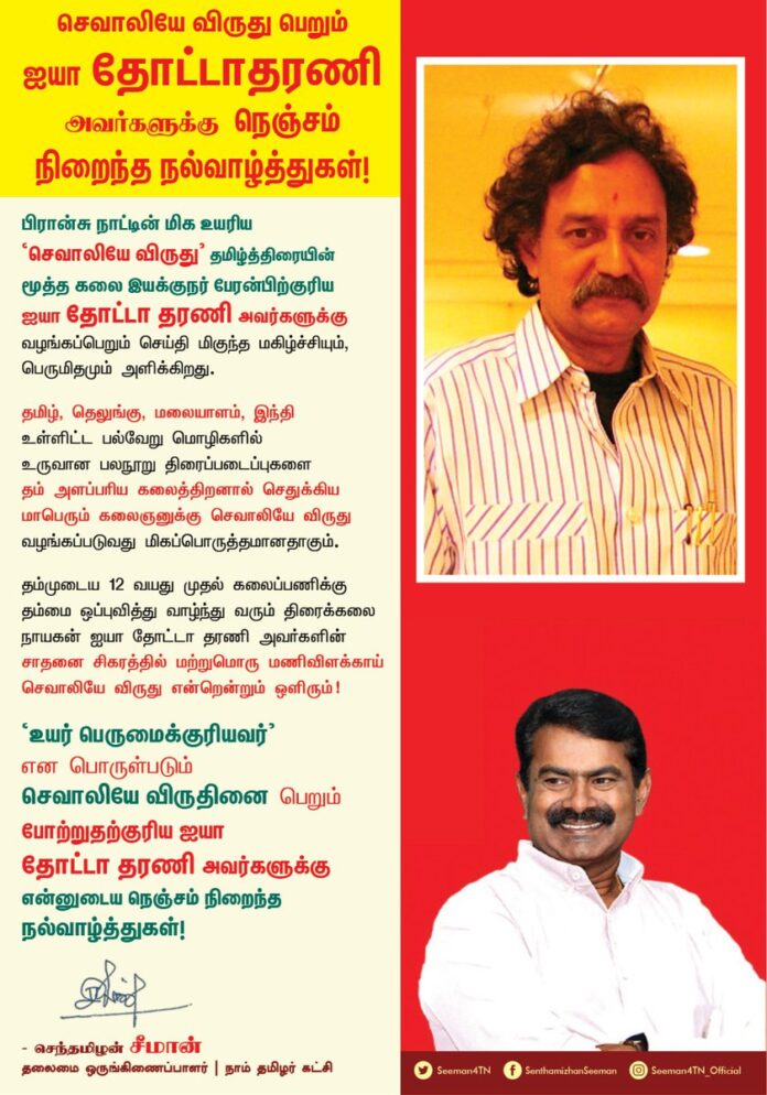 பிரான்சு நாட்டின் மிக உயரிய 'செவாலியே விருது' தமிழ்த்திரையின் மூத்த கலை இயக்குநர் பேரன்பிற்குரிய ஐயா தோட்டா தரணி அவர்களுக்கு வழங்கப்பெறும் செய்தி மிகுந்த மகிழ்ச்சியும், பெருமிதமும் அளிக்கிறது.
தமிழ், தெலுங்கு, மலையாளம், இந்தி உள்ளிட்ட பல்வேறு மொழிகளில் உருவான பலநூறு திரைப்படைப்புகளை தம் அளப்பரிய கலைத்திறனால்
செதுக்கிய மாபெரும் கலைஞனுக்கு செவாலியே விருது வழங்கப்படுவது மிகப்பொருத்தமானதாகும்.
தம்முடைய 12 வயது முதல் கலைப்பணிக்கு தம்மை , ஒப்புவித்து வாழ்ந்து வரும் திரைக்கலை நாயகன் ஐயா தோட்டா தரணி அவர்களின் சாதனை சிகரத்தில் மற்றுமொரு மணிவிளக்காய் செவாலியே விருது என்றென்றும் ஒளிரும்!
'உயர் பெருமைக்குரியவர்' என பொருள்படும் செவாலியே விருதினை பெறும் போற்றுதற்குரிய ஐயா தோட்டா தரணி அவர்களுக்கு என்னுடைய நெஞ்சம் நிறைந்த நல்வாழ்த்துகள்!