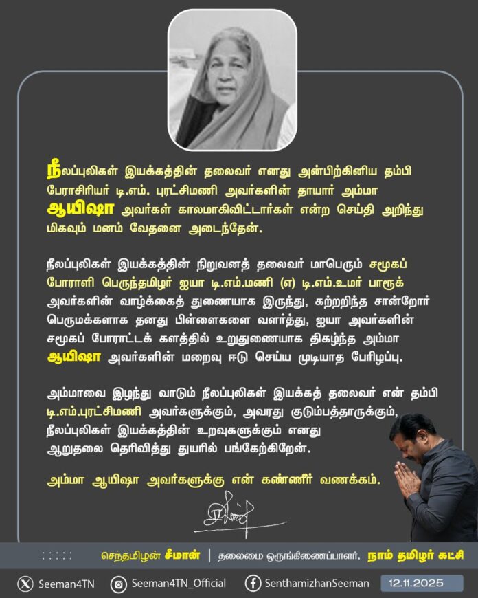 நீலப்புலிகள் இயக்கத்தின் தலைவர் எனது அன்பிற்கினிய தம்பி பேராசிரியர் டி.எம்.புரட்சிமணி அவர்களின் தாயார் அம்மா ஆயிஷா அவர்கள் காலமாகிவிட்டார்கள் என்ற செய்தி அறிந்து மிகவும் மனம் வேதனை அடைந்தேன்.
நீலப்புலிகள் இயக்கத்தின் நிறுவனத் தலைவர் மாபெரும் சமூகப் போராளி பெருந்தமிழர் ஐயா டி.எம்.மணி (எ) டி.எம்.உமர் பாரூக் அவர்களின் வாழ்க்கைத் துணையாக இருந்து, கற்றறிந்த சான்றோர் பெருமக்களாக தனது பிள்ளைகளை வளர்த்து, ஐயா அவர்களின் சமூகப் போராட்டக் களத்தில் உறுதுணையாக திகழ்ந்த அம்மா ஆயிஷா அவர்களின் மறைவு ஈடு செய்ய முடியாத பேரிழப்பு.
அம்மாவை இழந்து வாடும் நீலப்புலிகள் இயக்கத் தலைவர் என் தம்பி டி.எம்.புரட்சிமணி அவர்களுக்கும், அவரது குடும்பத்தாருக்கும், நீலப்புலிகள் இயக்கத்தின் உறவுகளுக்கும் எனது ஆறுதலைத் தெரிவித்து துயரில் பங்கேற்கிறேன்.
அம்மா ஆயிஷா அவர்களுக்கு என் கண்ணீர் வணக்கம்.