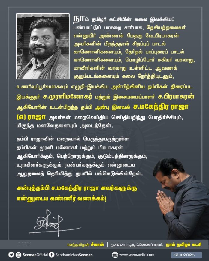 நாம் தமிழர் கட்சியின் கலை இலக்கியப் பண்பாட்டுப் பாசறை சார்பாக, தேசியத்தலைவர் என்னுயிர் அண்ணன் மேதகு வே.பிரபாகரன் அவர்களின் பிறந்தநாள் சிறப்புப் பாடல் காணொளிகளையும், தேர்தல் பரப்புரைப் பாடல் காணொளிகளையும், மொழிப்போர் ஈகியர் வரலாறு, மாவீரர்களின் வரலாறு உள்ளிட்ட ஆவணக் குறும்படங்களையும் கலை நேர்த்தியுடனும், உணர்வுப்பூர்வமாகவும் எழுதி-இயக்கிய அன்பிற்கினிய தம்பிகள் திரைப்பட இயக்குநர் ச.முரளிமனோகர் மற்றும் இசையமைப்பாளர் ச.பிரபாகரன் ஆகியோரின் உடன்பிறந்த தம்பி அன்பு இளவல் ச.மகேந்திர ராஜா (எ) ராஜா அவர்கள் மறைவெய்திய செய்தியறிந்து பேரதிர்ச்சியும், மிகுந்த மனவேதனையும் அடைந்தேன்.
தம்பி ராஜாவின் மறைவால் பெருந்துயருற்றுள்ள தம்பிகள் முரளி மனோகர் மற்றும் பிரபாகரன் ஆகியோர்க்கும், பெற்றோருக்கும், குடும்பத்தினருக்கும், உறவினர்களுக்கும், நண்பர்களுக்கும் என்னுடைய ஆறுதலைத் தெரிவித்து துயரில் பங்கெடுக்கின்றேன்.
அன்புத்தம்பி ச.மகேந்திர ராஜா அவர்களுக்கு என்னுடைய கண்ணீர் வணக்கம்!