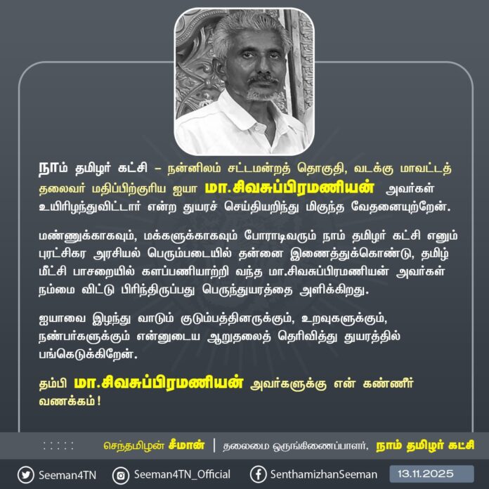 நாம் தமிழர் கட்சி - நன்னிலம் சட்டமன்றத் தொகுதி, வடக்கு மாவட்டத் தலைவர் மதிப்பிற்குரிய ஐயா மா.சிவசுப்பிரமணியன் அவர்கள் உயிரிழந்துவிட்டார் என்ற துயரச் செய்தியறிந்து மிகுந்த வேதனையுற்றேன்.
மண்ணுக்காகவும், மக்களுக்காகவும் போராடிவரும் நாம் தமிழர் கட்சி எனும் புரட்சிகர அரசியல் பெரும்படையில் தன்னை இணைத்துக்கொண்டு, தமிழ் மீட்சிப் பாசறையில் களப்பணியாற்றி வந்த மா.சிவசுப்பிரமணியன் அவர்கள் நம்மை விட்டு பிரிந்திருப்பது பெருந்துயரத்தை அளிக்கிறது.
ஐயாவை இழந்து வாடும் குடும்பத்தினருக்கும், உறவுகளுக்கும், நண்பர்களுக்கும் என்னுடைய ஆறுதலைத் தெரிவித்து துயரத்தில் பங்கெடுக்கிறேன்.
தம்பி மா.சிவசுப்பிரமணியன் அவர்களுக்கு என் கண்ணீர் வணக்கம்!