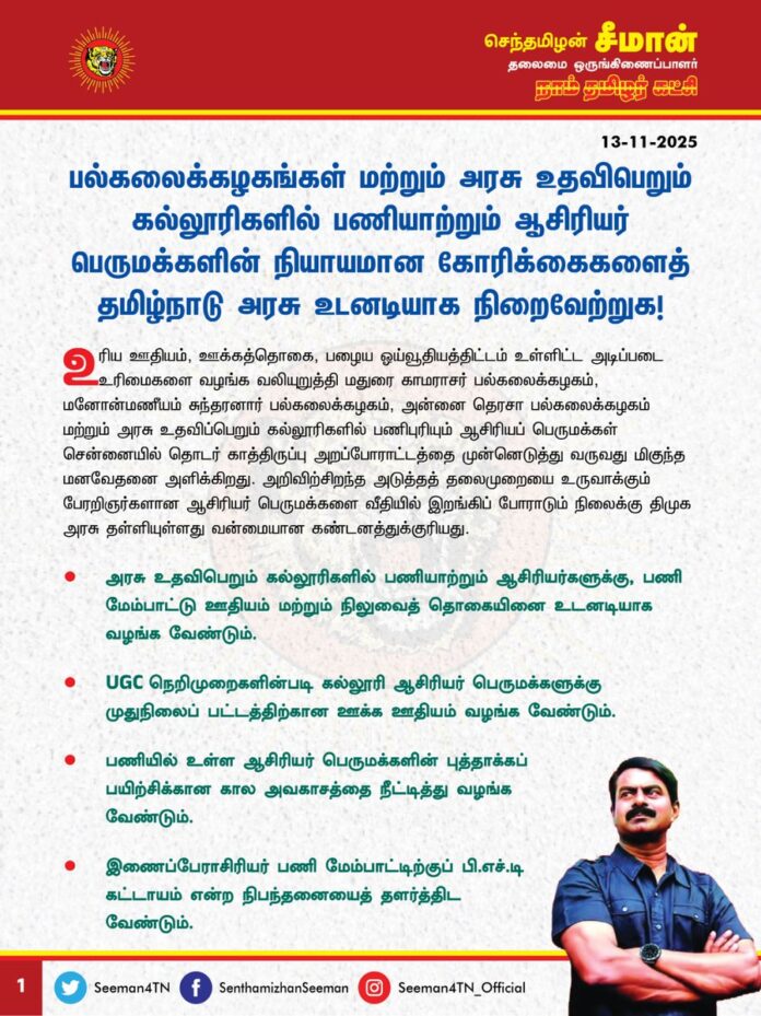 பல்கலைக்கழகங்கள் மற்றும் அரசு உதவிபெறும் கல்லூரிகளில் பணியாற்றும் ஆசிரியர் பெருமக்களின் நியாயமான கோரிக்கைகளைத் தமிழ்நாடு அரசு உடனடியாக நிறைவேற்றுக!
உரிய ஊதியம், ஊக்கத்தொகை, பழைய ஓய்வூதியத்திட்டம் உள்ளிட்ட அடிப்படை உரிமைகளை வழங்க வலியுறுத்தி மதுரை காமராசர் பல்கலைக்கழகம், மனோன்மணீயம் சுந்தரனார் பல்கலைக்கழகம், அன்னை தெரசா பல்கலைக்கழகம் மற்றும் அரசு உதவிப்பெறும் கல்லூரிகளில் பணிபுரியும் ஆசிரியப் பெருமக்கள் சென்னையில் தொடர் காத்திருப்பு அறப்போராட்டத்தை முன்னெடுத்து வருவது மிகுந்த மனவேதனை அளிக்கிறது. அறிவிற் சிறந்த அடுத்தத் தலைமுறையை உருவாக்கும் பேரறிஞர்களான ஆசிரியர் பெருமக்களை வீதியில் இறங்கிப் போராடும் நிலைக்கு திமுக அரசு தள்ளியுள்ளது வன்மையான கண்டனத்துக்குரியது.
அரசு உதவிபெறும் கல்லூரிகளில் பணியாற்றும் ஆசிரியர்களுக்கு, பணிமேம்பாட்டு ஊதியம் மற்றும் நிலுவைத்தொகையினை உடனடியாக வழங்க வேண்டும்.
UGC நெறிமுறைகளின் படி கல்லூரி ஆசிரியர் பெருமக்களுக்கு முதுநிலைப் பட்டத்திற்கான ஊக்க ஊதியம் வழங்க வேண்டும்.
பணியில் உள்ள ஆசிரியர் பெருமக்களின் புத்தாக்கப் பயிற்சிக்கான கால அவகாசத்தை நீட்டித்து வழங்க வேண்டும்.
இணைப்பேராசிரியர் பணி மேம்பாட்டிற்குப் பி.எச்.டி கட்டாயம் என்ற நிபந்தனையைத் தளர்த்திட வேண்டும்.
கல்லூரி ஆசிரியர்களுக்கு, பேராசிரியர் பதவிக்கான கல்லூரிக் கல்வி இயக்குநரின் செயல்முறை ஆணைகளை உடனடியாக வழங்க வேண்டும்.
தமிழ் கல்வித்தகுதி தேர்வு பல்கலைக்கழகங்களில் முடித்திருப்பவர்களுக்கு அனுமதி வழங்கிட வேண்டும்.
கல்லூரி நிர்வாகிகளின் ஆசிரியர் விரோதப்போக்கினை தடுத்து நிறுத்த வேண்டும்.
புதிய ஓய்வூதியத் திட்டத்தைக் கைவிட்டு மீண்டும் பழைய ஓய்வூதியத்திட்டதை நடைமுறைப்படுத்த வேண்டும்.
அரசு மற்றும் அரசு உதவிபெறும் கல்லூரிகளைத் தனித்தனியாகப் பிரித்து, அரசு உதவிப்பெறும் கல்லூரிகளில் பணியாற்றும் ஆசிரியர் பெருமக்களுக்கு எவ்விதப் பணிப்பலன்களும் கிடைக்கப்பெறாமல் செய்யக் கொண்டுவரப்படும் தனியார் பல்கலைக்கழகம் திருத்த சட்ட முன்வடிவை முற்றிலுமாகக் கைவிட வேண்டும் என்பன உள்ளிட்ட கல்லூரி ஆசிரியப் பெருமக்களின் நியாயமான கோரிக்கைகளைத் தமிழ்நாடு அரசு உடனடியாக நிறைவேற்றித்தர வேண்டுமென வலியுறுத்துகிறேன்.
தங்களின் அடிப்படை உரிமைகளைக் காக்க, சென்னை சைதாப்பேட்டையிலுள்ள கல்லூரி கல்வி இயக்குநர் அலுவலக வளாகத்தில் 40வது முறையாகத் தொடர் காத்திருப்பு அறப்போராட்டத்தை முன்னெடுத்துள்ள ஆசிரியர் பெருமக்களுக்கு நாம் தமிழர் கட்சி தம்முடைய முழுமையான ஆதரவினை அளித்துக் கோரிக்கைகள் வெல்லும்வரை துணைநிற்கும் என்பதையும் தெரிவித்துக்கொள்கிறேன்.
- செந்தமிழன் சீமான்
தலைமை ஒருங்கிணைப்பாளர்
நாம் தமிழர் கட்சி