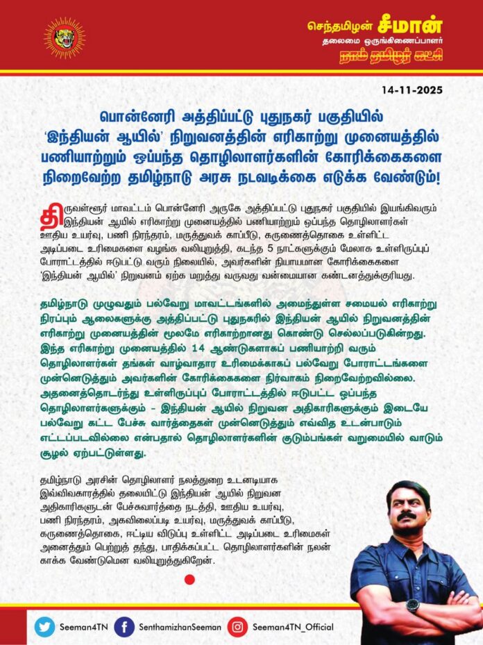 பொன்னேரி அத்திப்பட்டு புதுநகர் பகுதியில் ‘இந்தியன் ஆயில்’ நிறுவனத்தின் எரிகாற்று முனையத்தில் பணியாற்றும் ஒப்பந்த தொழிலாளர்களின் கோரிக்கைகளை நிறைவேற்ற தமிழ்நாடு அரசு நடவடிக்கை எடுக்க வேண்டும்!
@CMOTamilnadu @mkstalin
திருவள்ளூர் மாவட்டம் பொன்னேரி அருகே அத்திப்பட்டு புதுநகர் பகுதியில் இயங்கிவரும் இந்தியன் ஆயில் எரிகாற்று முனையத்தில் பணியாற்றும் ஒப்பந்த தொழிலாளர்கள் ஊதிய உயர்வு, பணி நிரந்தரம், மருத்துவக் காப்பீடு, கருணைத்தொகை உள்ளிட்ட அடிப்படை உரிமைகளை வழங்க வலியுறுத்தி, கடந்த 5 நாட்களுக்கும் மேலாக உள்ளிருப்புப் போராட்டத்தில் ஈடுபட்டு வரும் நிலையில், அவர்களின் நியாயமான கோரிக்கைகளை ‘இந்தியன் ஆயில்’ நிறுவனம் ஏற்க மறுத்து வருவது வன்மையான கண்டனத்துக்குரியது.
தமிழ்நாடு முழுவதும் பல்வேறு மாவட்டங்களில் அமைந்துள்ள சமையல் எரிகாற்று நிரப்பும் ஆலைகளுக்கு அத்திப்பட்டு புதுநகரில் இந்தியன் ஆயில் நிறுவனத்தின் எரிகாற்று முனையத்தின் மூலமே எரிகாற்றானது கொண்டு செல்லப்படுகின்றது. இந்த எரிகாற்று முனையத்தில் 14 ஆண்டுகளாகப் பணியாற்றி வரும் தொழிலாளர்கள் தங்கள் வாழ்வாதார உரிமைக்காகப் பல்வேறு போராட்டங்களை முன்னெடுத்தும் அவர்களின் கோரிக்கைகளை நிர்வாகம் நிறைவேற்றவில்லை. அதனைத்தொடர்ந்து உள்ளிருப்புப் போராட்டத்தில் ஈடுபட்ட ஒப்பந்த தொழிலாளர்களுக்கும் - இந்தியன் ஆயில் நிறுவன அதிகாரிகளுக்கும் இடையே பல்வேறு கட்ட பேச்சு வார்த்தைகள் முன்னெடுத்தும் எவ்வித உடன்பாடும் எட்டப்படவில்லை என்பதால் தொழிலாளர்களின் குடும்பங்கள் வறுமையில் வாடும் சூழல் ஏற்பட்டுள்ளது
தமிழ்நாடு அரசின் தொழிலாளர் நலத்துறை உடனடியாக இவ்விவகாரத்தில் தலையிட்டு இந்தியன் ஆயில் நிறுவன அதிகாரிகளுடன் பேச்சு வார்த்தை நடத்தி, ஊதிய உயர்வு, பணி நிரந்தரம், அகவிலைப்படி உயர்வு, மருத்துவ காப்பீடு, கருணைத்தொகை, ஈட்டிய விடுப்பு உள்ளிட்ட அடிப்படை உரிமைகள் அனைத்தும் பெற்றுத் தந்து, பாதிக்கப்பட்ட தொழிலாளர்களின் நலன் காக்க வேண்டுமென வலியுறுத்துகிறேன்.
- செந்தமிழன் சீமான்
தலைமை ஒருங்கிணைப்பாளர்
நாம் தமிழர் கட்சி