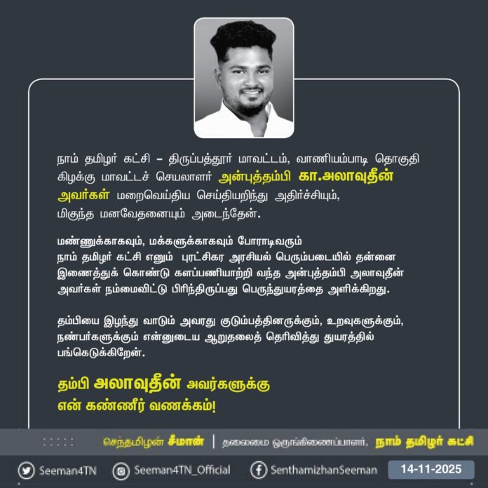 நாம் தமிழர் கட்சி - திருப்பத்தூர் மாவட்டம், வாணியம்பாடி தொகுதி கிழக்கு மாவட்டச் செயலாளர் அன்புத்தம்பி கா.அலாவுதீன் அவர்கள் மறைவெய்திய செய்தியறிந்து அதிர்ச்சியும்,
மிகுந்த மனவேதனையும் அடைந்தேன்.
மண்ணுக்காகவும், மக்களுக்காகவும் போராடிவரும்
நாம் தமிழர் கட்சி எனும் புரட்சிகர அரசியல் பெரும்படையில் தன்னை இணைத்துக் கொண்டு களப்பணியாற்றி வந்த அன்புத்தம்பி அலாவுதீன் அவர்கள் நம்மைவிட்டு பிரிந்திருப்பது பெருந்துயரத்தை அளிக்கிறது.
தம்பியை இழந்து வாடும் அவரது குடும்பத்தினருக்கும், உறவுகளுக்கும், நண்பர்களுக்கும் என்னுடைய ஆறுதலைத் தெரிவித்து துயரத்தில் பங்கெடுக்கிறேன்.
தம்பி அலாவுதீன் அவர்களுக்கு
என் கண்ணீர் வணக்கம்!